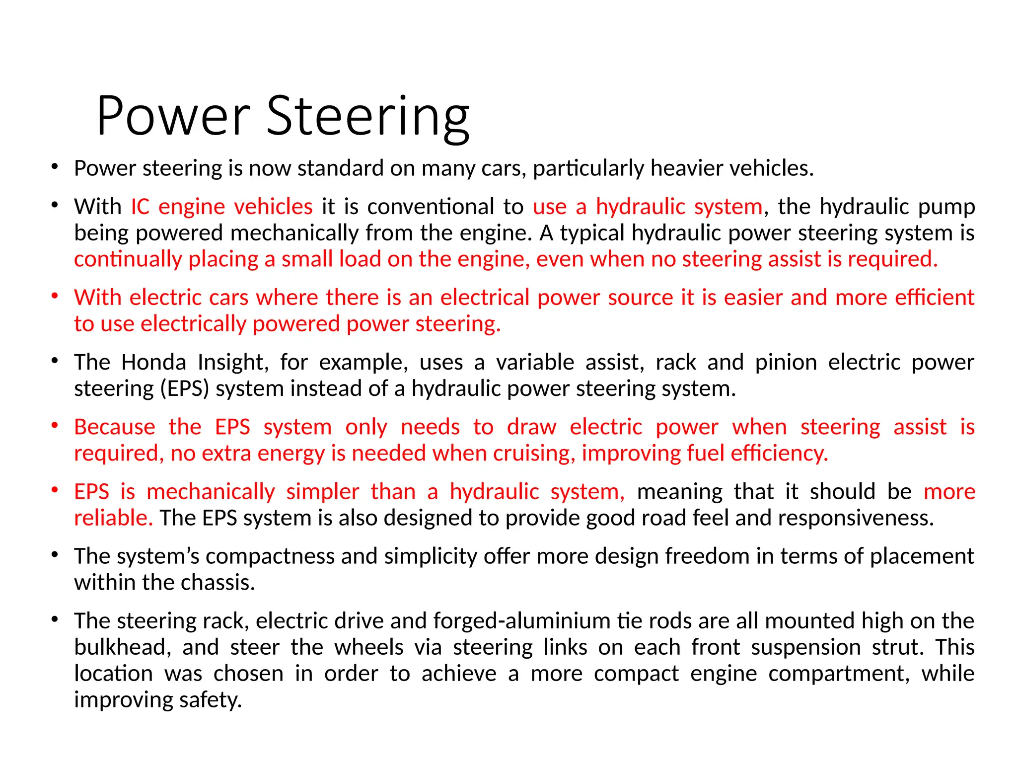 Power Steering
• Power steering is now standard on many cars, particularly heavier vehicles.
• With IC engine vehicles it is conventional to use a hydraulic system, the hydraulic pump
being powered mechanically from the engine. A typical hydraulic power steering system is
continually placing a small load on the engine, even when no steering assist is required.
• With electric cars where there is an electrical power source it is easier and more efficient
to use electrically powered power steering.
• The Honda Insight, for example, uses a variable assist, rack and pinion electric power
steering (EPS) system instead of a hydraulic power steering system.
• Because the EPS system only needs to draw electric power when steering assist is
required, no extra energy is needed when cruising, improving fuel efficiency.
• EPS is mechanically simpler than a hydraulic system, meaning that it should be more
reliable. The EPS system is also designed to provide good road feel and responsiveness.
• The system’s compactness and simplicity offer more design freedom in terms of placement
within the chassis.
• The steering rack, electric drive and forged-aluminium tie rods are all mounted high on the
bulkhead, and steer the wheels via steering links on each front suspension strut. This
location was chosen in order to achieve a more compact engine compartment, while
improving safety.
 