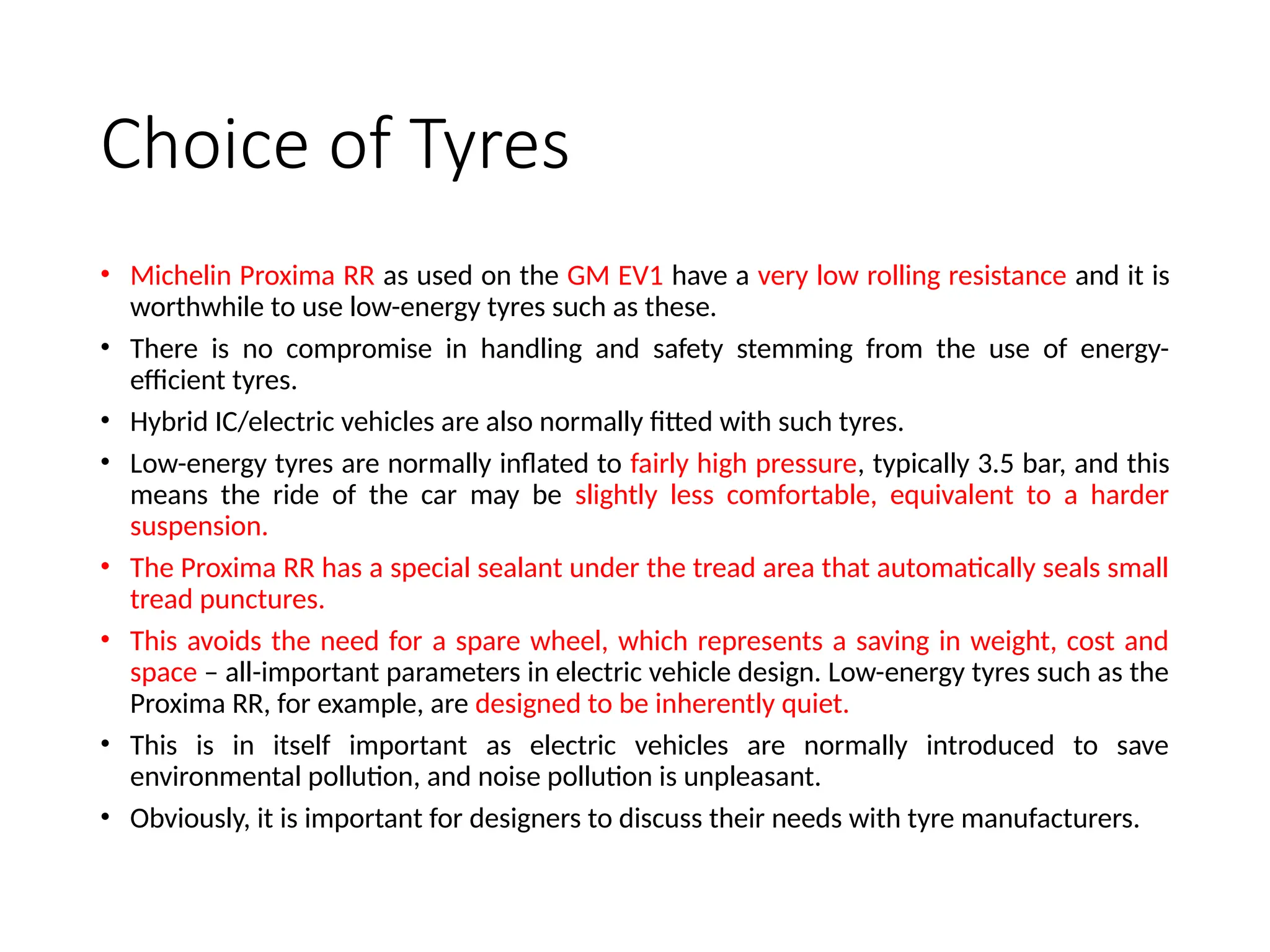 Choice of Tyres
• Michelin Proxima RR as used on the GM EV1 have a very low rolling resistance and it is
worthwhile to use low-energy tyres such as these.
• There is no compromise in handling and safety stemming from the use of energy-
efficient tyres.
• Hybrid IC/electric vehicles are also normally fitted with such tyres.
• Low-energy tyres are normally inflated to fairly high pressure, typically 3.5 bar, and this
means the ride of the car may be slightly less comfortable, equivalent to a harder
suspension.
• The Proxima RR has a special sealant under the tread area that automatically seals small
tread punctures.
• This avoids the need for a spare wheel, which represents a saving in weight, cost and
space – all-important parameters in electric vehicle design. Low-energy tyres such as the
Proxima RR, for example, are designed to be inherently quiet.
• This is in itself important as electric vehicles are normally introduced to save
environmental pollution, and noise pollution is unpleasant.
• Obviously, it is important for designers to discuss their needs with tyre manufacturers.
 