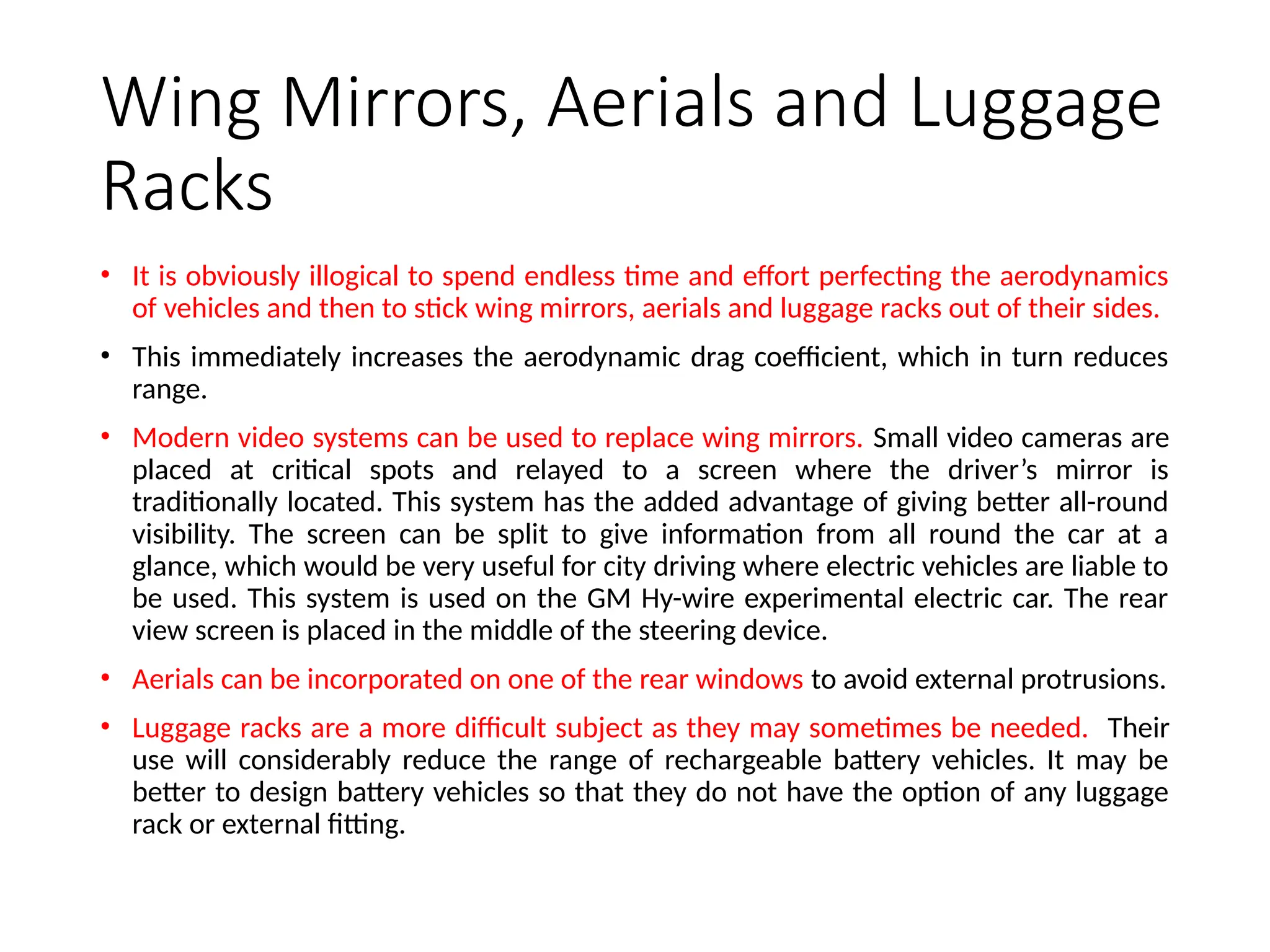 Wing Mirrors, Aerials and Luggage
Racks
• It is obviously illogical to spend endless time and effort perfecting the aerodynamics
of vehicles and then to stick wing mirrors, aerials and luggage racks out of their sides.
• This immediately increases the aerodynamic drag coefficient, which in turn reduces
range.
• Modern video systems can be used to replace wing mirrors. Small video cameras are
placed at critical spots and relayed to a screen where the driver’s mirror is
traditionally located. This system has the added advantage of giving better all-round
visibility. The screen can be split to give information from all round the car at a
glance, which would be very useful for city driving where electric vehicles are liable to
be used. This system is used on the GM Hy-wire experimental electric car. The rear
view screen is placed in the middle of the steering device.
• Aerials can be incorporated on one of the rear windows to avoid external protrusions.
• Luggage racks are a more difficult subject as they may sometimes be needed. Their
use will considerably reduce the range of rechargeable battery vehicles. It may be
better to design battery vehicles so that they do not have the option of any luggage
rack or external fitting.
 