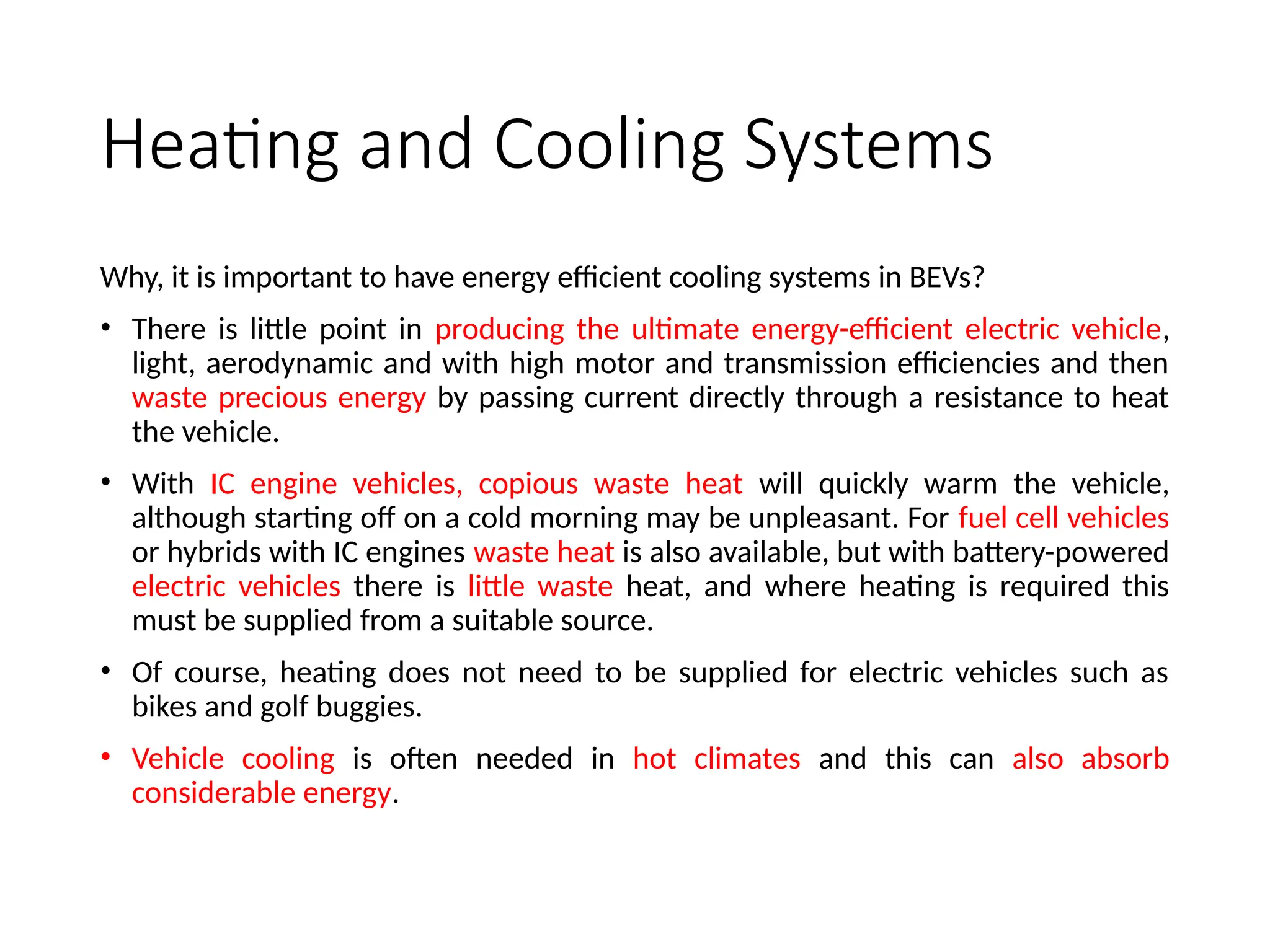 Heating and Cooling Systems
Why, it is important to have energy efficient cooling systems in BEVs?
• There is little point in producing the ultimate energy-efficient electric vehicle,
light, aerodynamic and with high motor and transmission efficiencies and then
waste precious energy by passing current directly through a resistance to heat
the vehicle.
• With IC engine vehicles, copious waste heat will quickly warm the vehicle,
although starting off on a cold morning may be unpleasant. For fuel cell vehicles
or hybrids with IC engines waste heat is also available, but with battery-powered
electric vehicles there is little waste heat, and where heating is required this
must be supplied from a suitable source.
• Of course, heating does not need to be supplied for electric vehicles such as
bikes and golf buggies.
• Vehicle cooling is often needed in hot climates and this can also absorb
considerable energy.
 