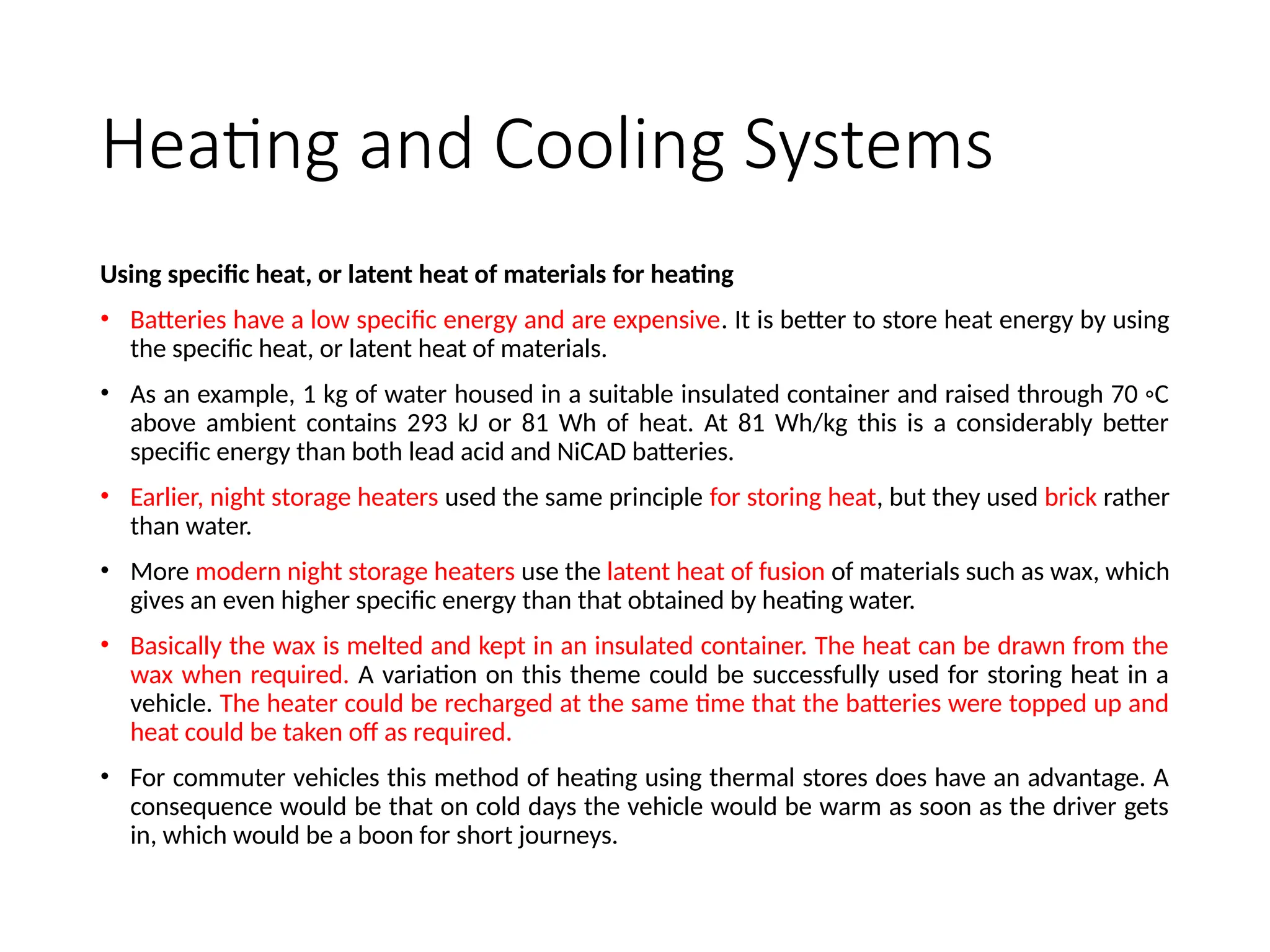 Heating and Cooling Systems
Using specific heat, or latent heat of materials for heating
• Batteries have a low specific energy and are expensive. It is better to store heat energy by using
the specific heat, or latent heat of materials.
• As an example, 1 kg of water housed in a suitable insulated container and raised through 70 ◦C
above ambient contains 293 kJ or 81 Wh of heat. At 81 Wh/kg this is a considerably better
specific energy than both lead acid and NiCAD batteries.
• Earlier, night storage heaters used the same principle for storing heat, but they used brick rather
than water.
• More modern night storage heaters use the latent heat of fusion of materials such as wax, which
gives an even higher specific energy than that obtained by heating water.
• Basically the wax is melted and kept in an insulated container. The heat can be drawn from the
wax when required. A variation on this theme could be successfully used for storing heat in a
vehicle. The heater could be recharged at the same time that the batteries were topped up and
heat could be taken off as required.
• For commuter vehicles this method of heating using thermal stores does have an advantage. A
consequence would be that on cold days the vehicle would be warm as soon as the driver gets
in, which would be a boon for short journeys.
 