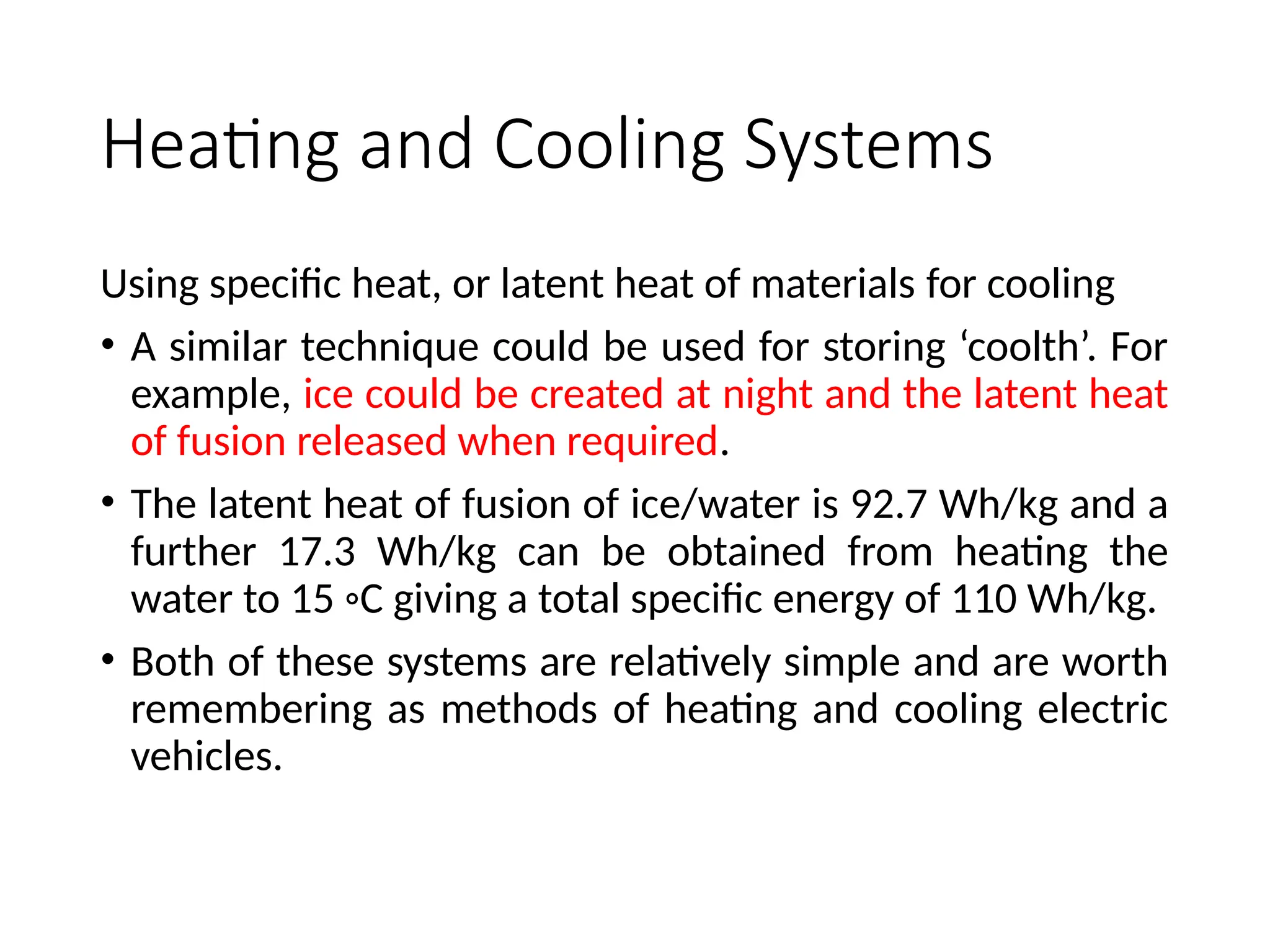 Heating and Cooling Systems
Using specific heat, or latent heat of materials for cooling
• A similar technique could be used for storing ‘coolth’. For
example, ice could be created at night and the latent heat
of fusion released when required.
• The latent heat of fusion of ice/water is 92.7 Wh/kg and a
further 17.3 Wh/kg can be obtained from heating the
water to 15 ◦C giving a total specific energy of 110 Wh/kg.
• Both of these systems are relatively simple and are worth
remembering as methods of heating and cooling electric
vehicles.
 