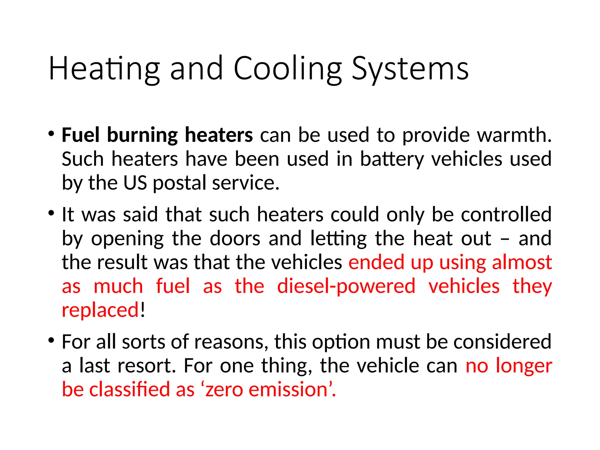 Heating and Cooling Systems
• Fuel burning heaters can be used to provide warmth.
Such heaters have been used in battery vehicles used
by the US postal service.
• It was said that such heaters could only be controlled
by opening the doors and letting the heat out – and
the result was that the vehicles ended up using almost
as much fuel as the diesel-powered vehicles they
replaced!
• For all sorts of reasons, this option must be considered
a last resort. For one thing, the vehicle can no longer
be classified as ‘zero emission’.
 
