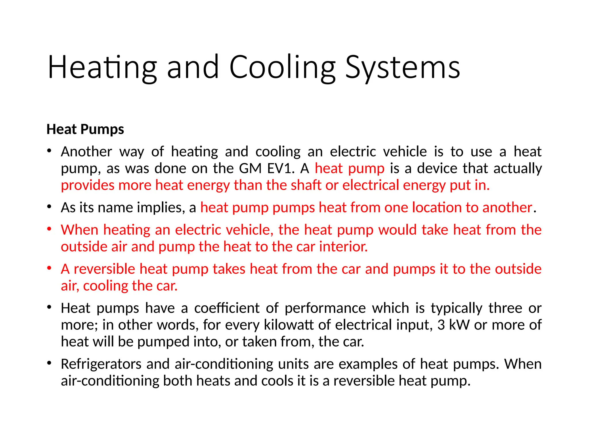 Heating and Cooling Systems
Heat Pumps
• Another way of heating and cooling an electric vehicle is to use a heat
pump, as was done on the GM EV1. A heat pump is a device that actually
provides more heat energy than the shaft or electrical energy put in.
• As its name implies, a heat pump pumps heat from one location to another.
• When heating an electric vehicle, the heat pump would take heat from the
outside air and pump the heat to the car interior.
• A reversible heat pump takes heat from the car and pumps it to the outside
air, cooling the car.
• Heat pumps have a coefficient of performance which is typically three or
more; in other words, for every kilowatt of electrical input, 3 kW or more of
heat will be pumped into, or taken from, the car.
• Refrigerators and air-conditioning units are examples of heat pumps. When
air-conditioning both heats and cools it is a reversible heat pump.
 