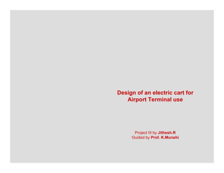 Design of an electric cart for
   Airport Terminal use
   Ai      T    il




      Project III by Jithesh.R
     Guided by Prof. K.Munshi
 