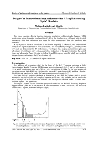 Design of an improved transistor performance ……………..…..Mohamed Abdultawab Abdulla

Design of an improved transistor performance for RF application using
Bipole3 Simulator
Mohamed Abdultawab Abdulla
Department of Electronics and Communication, Faculty Of Engineering, Aden University

Abstract
This paper presents a bipolar junction transistor simulation working at radio frequency (RF)
applications, using the device simulator Bipole3. First, the simulator was calibrated with physical
parameters, after that calibration was made for data measurement, then the transistor was
simulated.
A key figure of merit of a transistor is the transit frequency fT. However, this improvement
comes at the expense of increased base resistance Rb and reduced early voltage VA (linearity), both
of which are detrimental to RF performance. The higher base doping concentration provides
advantages in both higher early voltage, due to less modulation of the space region into the neutral
base, and a low noise figure 1/f , due to the low Rb, and high current gain (β), which are translated
into performance advantages for RF applications [4].
Key words: SiGe HBT, RF Transistor, Bipole3 Simulator

1-Introduction
The addition of germanium (Ge) in the base of the BJT Transistor provides a SiGe
Heterojunction Bipolar Transistor (HBT) device with simultaneously high fT and cut off frequency
(fmax), which improves the gain and efficiency over conventional Si BJTs. For the same amount of
operating current, SiGe HBT has a higher gain, lower (RF) noise figure (NF), and low 1/f noise.
The higher raw speed can be traded for lower power consumption as well [5].
The main Bipole3 program performs a simulation of the HBT in a plane vertical to the
semiconductor surface using the complete impurity profile data; this includes vertical profiles in
'slices' through the active emitter to substrate, and through the collector sinker, extrinsic base,
isolation regions ( see appendex).
The Bipole3 bipolar device simulation program is based on the Variable Boundary Regional
Approximation (VBRA). In the vertical 'x' direction (emitter - base - collector), the device is
divided into 5 regions, as shown in Figure (1) [3].

Fig. (1). Impurity profile with neutral and space charge regions marked 1 - neutral emitter, 2 - emitter-base
space charge layer, 3 - neutral base, 4 -base-collector space charge layer and 5 - neutral collector.

Univ. Aden J. Nat. and Appl. Sc. Vol. 15 No.3 –December 2011

623

 