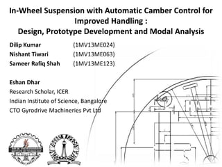 In-Wheel Suspension with Automatic Camber Control for
Improved Handling :
Design, Prototype Development and Modal Analysis
Dilip Kumar (1MV13ME024)
Nishant Tiwari (1MV13ME063)
Sameer Rafiq Shah (1MV13ME123)
Eshan Dhar
Research Scholar, ICER
Indian Institute of Science, Bangalore
CTO Gyrodrive Machineries Pvt Ltd
 