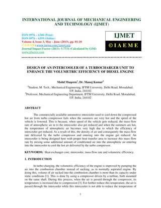 International Journal of Mechanical Engineering and Technology (IJMET), ISSN 0976 –
6340(Print), ISSN 0976 – 6359(Online) Volume 4, Issue 3, May - June (2013) © IAEME
1
DESIGN OF AN INTERCOOLER OF A TURBOCHARGER UNIT TO
ENHANCE THE VOLUMETRIC EFFICIENCY OF DIESEL ENGINE
Mohd Muqeem1
, Dr. Manoj Kumar2
1
Student, M. Tech., Mechanical Engineering, IFTM University, Delhi Road, Moradabad,
UP, India, 244102
2
Professor, Mechanical Engineering Department, IFTM University, Delhi Road, Moradabad,
UP, India, 244102
ABSTRACT
The commercially available automotive intercooler used to cool down the compressed
hot air from turbo compressor fails when the summers are very hot and the speed of the
vehicle is lowered. This is because, when speed of the vehicle gets reduced, the mass flow
rate of atmospheric air in to the intercooler also get reduced and when the summers are hot,
the temperature of atmospheric air becomes very high due to which the efficiency of
intercooler get reduced. As a result of this, the density of air and consequently the mass flow
rate delivered by the turbo compressor and entering into the engine get reduced. An
intercooler is being designed here with proper heat transfer area to increase this mass flow
rate by mixing some additional amount of conditioned air into the atmospheric air entering
into the intercooler to cool the hot air delivered by the turbo compressor.
KEYWORDS: Heat exchanger core, intercooler, mass flow rate and volumetric efficiency.
1. INTRODUCTION
In turbo-charging, the volumetric efficiency of the engine is improved by pumping the
air into the combustion chamber instead of sucking, as in normally aspirated engine. By
doing this, volume of air sucked into the combustion chamber is more than its capacity under
static conditions [1]. This is done by using a compressor driven by a turbine, both mounted
on the same shaft. During this process, when the air is passed through the compressor, its
temperature is increased due to compression [3]. For further reduce this temperature, the air is
passed through the intercooler while this intercooler is not able to reduce the temperature of
INTERNATIONAL JOURNAL OF MECHANICAL ENGINEERING
AND TECHNOLOGY (IJMET)
ISSN 0976 – 6340 (Print)
ISSN 0976 – 6359 (Online)
Volume 4, Issue 3, May - June (2013), pp. 01-10
© IAEME: www.iaeme.com/ijmet.asp
Journal Impact Factor (2013): 5.7731 (Calculated by GISI)
www.jifactor.com
IJMET
© I A E M E
 