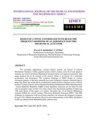 INTERNATIONALMechanical Engineering and Technology (IJMET), ISSN 0976 –
 International Journal of JOURNAL OF MECHANICAL ENGINEERING
 6340(Print), ISSN 0976 – 6359(Online) Volume 4, Issue 1, January - February (2013) © IAEME
                          AND TECHNOLOGY (IJMET)
ISSN 0976 – 6340 (Print)
ISSN 0976 – 6359 (Online)
Volume 4, Issue 1, January- February (2013), pp. 92-100                    IJMET
© IAEME: www.iaeme.com/ijmet.asp
Journal Impact Factor (2012): 3.8071 (Calculated by GISI)
www.jifactor.com                                                       ©IAEME


         DESIGN OF A NOVEL CONTROLLER TO INCREASE THE
         FREQUENCY RESPONSE OF AN AEROSPACE ELECTRO
                     MECHANICAL ACTUATOR


                          Praveen S. Jambholkar1, C.S.P Rao2
                           1
                          Cybermotion Technologies, Hyderabad
     2
       Department of Mechanical Engineering, National Institute of Technology Warangal
                          Email: Praveen@cybermotionind.com



  ABSTRACT

          For aerospace applications, motion control systems are known as Electro
  Mechanical Actuators. Unlike general motion control systems, noise level and speed of
  response are critical. In Electro Mechanical Actuators there is no trajectory generator. The
  target position has to be reached at the earliest. There is no luxury of a controlled
  acceleration and declaration. The common challenge in EMA design of various
  Aerospace projects is that they generally have poor frequency response, primarily due to
  phase lag. Phase lag results due to reciprocatory nature of these actuators across a NULL
  position .Control systems such as Proportional Integral Differential (PID), Pole Placement
  , Linear Quadratic Regulator (LQR), Linear Quadratic Gaussian are not ideal for this
  class of actuators since on their own, they cannot solve the primary problem of phase lag
  .The main theme of this paper is to reduce the phase lag of an Electro Mechanical
  Actuator (EMA) by a novel concept, “Piecewise Predictive Estimator (PPE)”. The PPE
  technique in conjunction with an existing controller can increase the frequency response
  by up to 15% without any adverse effects on noise characteristics of the EMA. Simulation
  results are obtained from Matlab/Simulink software tool.


  Keywords: PID, LQR, PPE, BLDC, EMA



                                               92
 