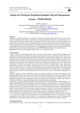 Information and Knowledge Management www.iiste.org
ISSN 2224-5758 (Paper) ISSN 2224-896X (Online)
Vol.3, No.5, 2013
33
Design of a Prototype Web-Based Students’ Record Management
System – WEBSTREMS
Samson A. Arekete
Department of Mathematical Sciences, Redeemer’s University, Ogun State, Nigeria
P.O. Box 12257, Ikeja, Lagos, Nigeria.
Tel: +2348037429795, E-mail: Samson_Arekete@yahoo.com
Adekunbi A. Adewojo
Department of Mathematical Sciences, Redeemer’s University, Ogun State, Nigeria
Tel: +23480360300581, E-mail: aaadewojo@yahoo.com
Abstract
Information, a principal resource in any business entity has become an important driver of any system. In the
academic community, information is especially very important. Students within the system must register for
courses approved for the semester, take examinations and check the outcome of such examinations once
approved by the authorities. Years after graduating from the system, students come back for the transcripts or to
get some references. It is therefore imperative to handle students’ information in a way that is easily accessible,
maintainable and preserved. This paper focuses on managing students’ information in very efficient and flexible
manner. We present in this paper a prototype design of WEBSTREMS and discuss implementation issues.
Keywords: web-based system, database system, client-server, information system
1. Introduction
Students’ academic and personal records form a vital part of the education system. Progress throughout life
continues to be hinged on availability of accurate data on graduates of various institutions. From time to time,
individual records are sought during processing of admissions for further studies, engagement in voluntary or
military service and entry into the world of works and the job market. However, students’ records in most
institutions have been held in low esteem, especially in the third world. Most archival records on students are held
in manual systems, giving rise to difficulties in retrieving vital information and poor access time. Where such
information is available in electronic form, they are not available in friendly format. Some cumbersome
transformation processes are therefore needed to generate the necessary reports (Desai, 1990; Arekete and
Osinowo, 2009). Since time is of essence in the digital age, we need to develop systems that are flexible, reliable
and accurate for the purpose of delivering accurate information anytime such is needed. Moreover, availability of
such information must not necessitate physical presence except in rare cases when physical authentication is
required.
In today’s digital age, online registration, issuance of electronic notification of results and transcripts, and
application into the university via the web have become the norm. It is therefore awkward to keep students’records
and transcripts in paper form where they can only be accessed manually and sent through postal service.
Web-based students’ records management system has therefore been introduced to improve the efficiency,
reliability, cost-effective exchange and management of students’ academic transactions.
In this paper, we present a prototype design for web-based students’ records management (WEBSTREMS). The
design is deliberately focused on flexibility and accurate delivery of information. It is a role-based system as
various users are authorized to perform different roles. For example, students can feed in their biodata and register
authorized courses for a particular semester. They can also check their approved results. Administrators can
authorize students and lecturers and process students’ transcripts. Lecturers on the other hand can authorize
courses to be registered in a semester, authorize students to register for particular courses based on fulfillment of
certain conditions such as payment of necessary fees and possession of prerequisite conditions, and so on.
The rest of the paper is organized as follows: section 2 presents the basic concepts of web-based system. In section
3, we present the design and implementation of the WEBSTREMS. Section 3.1 describes the design
considerations of the system while in section 3.2 we describe the database design. Section 3.3 discusses the
implementation of the system; typical interface pages were presented. Conclusions are drawn in Section 4.
2. Web-based Systems
Web information system, or web-based information system, is an information system that uses Internet web
 
