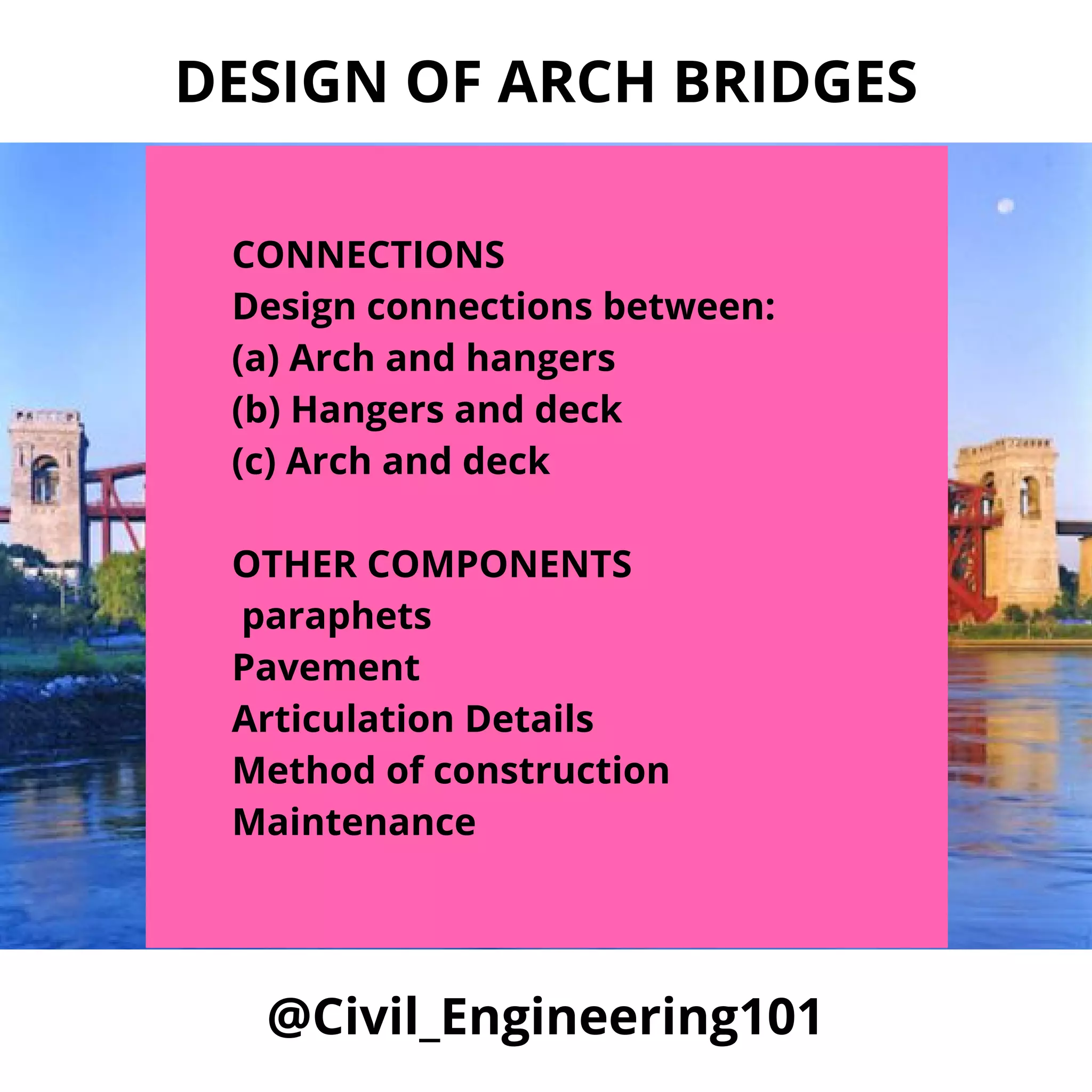 @Civil_Engineering101
DESIGN OF ARCH BRIDGES
CONNECTIONS
Design connections between:
(a) Arch and hangers
(b) Hangers and deck
(c) Arch and deck
OTHER COMPONENTS
paraphets
Pavement
Articulation Details
Method of construction
Maintenance
 