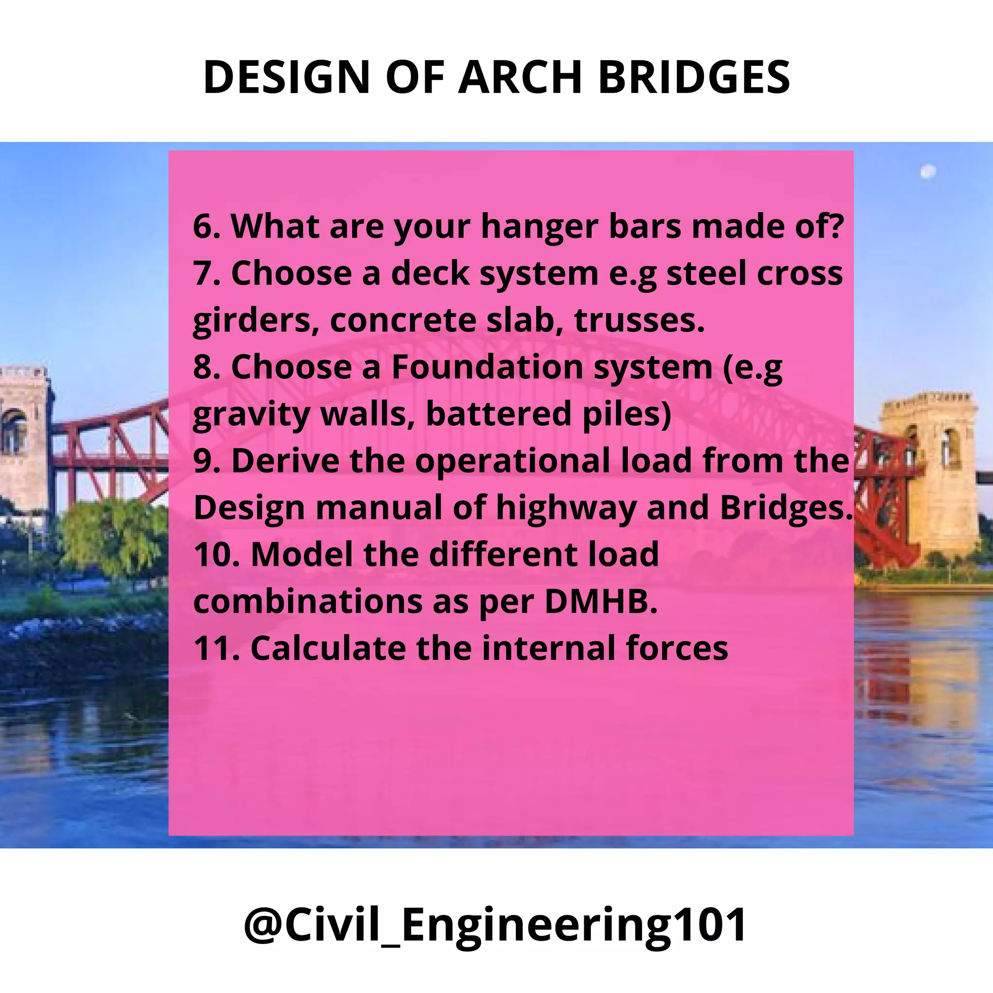 @Civil_Engineering101
6. What are your hanger bars made of?
7. Choose a deck system e.g steel cross
girders, concrete slab, trusses.
8. Choose a Foundation system (e.g
gravity walls, battered piles)
9. Derive the operational load from the
Design manual of highway and Bridges.
10. Model the different load
combinations as per DMHB.
11. Calculate the internal forces
DESIGN OF ARCH BRIDGES
 