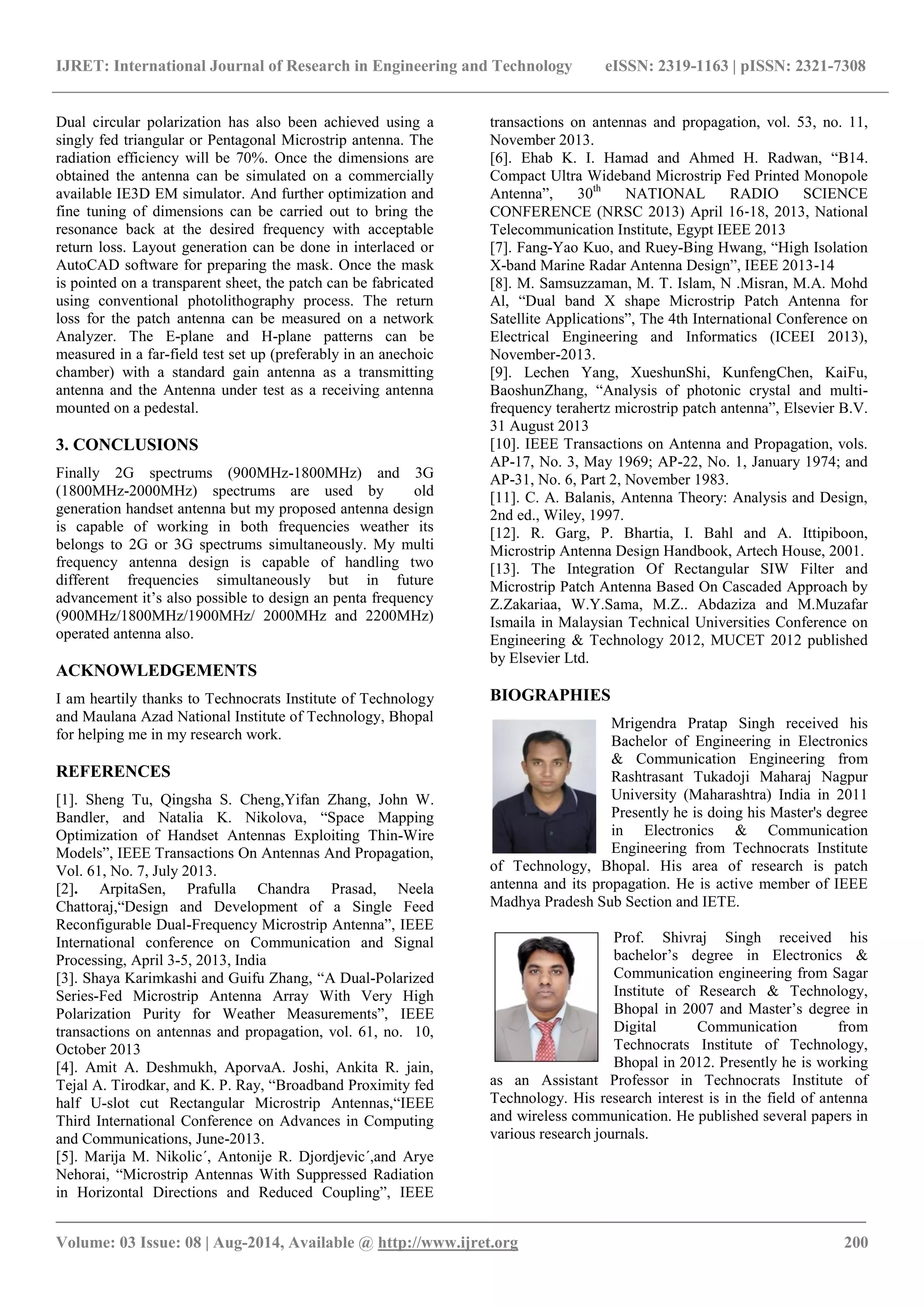 IJRET: International Journal of Research in Engineering and Technology eISSN: 2319-1163 | pISSN: 2321-7308 
_______________________________________________________________________________________ 
Volume: 03 Issue: 08 | Aug-2014, Available @ http://www.ijret.org 200 
Dual circular polarization has also been achieved using a singly fed triangular or Pentagonal Microstrip antenna. The radiation efficiency will be 70%. Once the dimensions are obtained the antenna can be simulated on a commercially available IE3D EM simulator. And further optimization and fine tuning of dimensions can be carried out to bring the resonance back at the desired frequency with acceptable return loss. Layout generation can be done in interlaced or AutoCAD software for preparing the mask. Once the mask is pointed on a transparent sheet, the patch can be fabricated using conventional photolithography process. The return loss for the patch antenna can be measured on a network Analyzer. The E-plane and H-plane patterns can be measured in a far-field test set up (preferably in an anechoic chamber) with a standard gain antenna as a transmitting antenna and the Antenna under test as a receiving antenna mounted on a pedestal. 3. CONCLUSIONS Finally 2G spectrums (900MHz-1800MHz) and 3G (1800MHz-2000MHz) spectrums are used by old generation handset antenna but my proposed antenna design is capable of working in both frequencies weather its belongs to 2G or 3G spectrums simultaneously. My multi frequency antenna design is capable of handling two different frequencies simultaneously but in future advancement it’s also possible to design an penta frequency (900MHz/1800MHz/1900MHz/ 2000MHz and 2200MHz) operated antenna also. ACKNOWLEDGEMENTS I am heartily thanks to Technocrats Institute of Technology and Maulana Azad National Institute of Technology, Bhopal for helping me in my research work. REFERENCES [1]. Sheng Tu, Qingsha S. Cheng,Yifan Zhang, John W. Bandler, and Natalia K. Nikolova, “Space Mapping Optimization of Handset Antennas Exploiting Thin-Wire Models”, IEEE Transactions On Antennas And Propagation, Vol. 61, No. 7, July 2013. 
[2]. ArpitaSen, Prafulla Chandra Prasad, Neela Chattoraj,“Design and Development of a Single Feed Reconfigurable Dual-Frequency Microstrip Antenna”, IEEE International conference on Communication and Signal Processing, April 3-5, 2013, India [3]. Shaya Karimkashi and Guifu Zhang, “A Dual-Polarized Series-Fed Microstrip Antenna Array With Very High Polarization Purity for Weather Measurements”, IEEE transactions on antennas and propagation, vol. 61, no. 10, October 2013 [4]. Amit A. Deshmukh, AporvaA. Joshi, Ankita R. jain, Tejal A. Tirodkar, and K. P. Ray, “Broadband Proximity fed half U-slot cut Rectangular Microstrip Antennas,“IEEE Third International Conference on Advances in Computing and Communications, June-2013. 
[5]. Marija M. Nikolic´, Antonije R. Djordjevic´,and Arye Nehorai, “Microstrip Antennas With Suppressed Radiation in Horizontal Directions and Reduced Coupling”, IEEE transactions on antennas and propagation, vol. 53, no. 11, November 2013. [6]. Ehab K. I. Hamad and Ahmed H. Radwan, “B14. Compact Ultra Wideband Microstrip Fed Printed Monopole Antenna”, 30th NATIONAL RADIO SCIENCE CONFERENCE (NRSC 2013) April 16‐18, 2013, National Telecommunication Institute, Egypt IEEE 2013 [7]. Fang-Yao Kuo, and Ruey-Bing Hwang, “High Isolation X-band Marine Radar Antenna Design”, IEEE 2013-14 [8]. M. Samsuzzaman, M. T. Islam, N .Misran, M.A. Mohd Al, “Dual band X shape Microstrip Patch Antenna for Satellite Applications”, The 4th International Conference on Electrical Engineering and Informatics (ICEEI 2013), November-2013. [9]. Lechen Yang, XueshunShi, KunfengChen, KaiFu, BaoshunZhang, “Analysis of photonic crystal and multi- frequency terahertz microstrip patch antenna”, Elsevier B.V. 31 August 2013 [10]. IEEE Transactions on Antenna and Propagation, vols. AP-17, No. 3, May 1969; AP-22, No. 1, January 1974; and AP-31, No. 6, Part 2, November 1983. [11]. C. A. Balanis, Antenna Theory: Analysis and Design, 2nd ed., Wiley, 1997. [12]. R. Garg, P. Bhartia, I. Bahl and A. Ittipiboon, Microstrip Antenna Design Handbook, Artech House, 2001. [13]. The Integration Of Rectangular SIW Filter and Microstrip Patch Antenna Based On Cascaded Approach by Z.Zakariaa, W.Y.Sama, M.Z.. Abdaziza and M.Muzafar Ismaila in Malaysian Technical Universities Conference on Engineering & Technology 2012, MUCET 2012 published by Elsevier Ltd. BIOGRAPHIES 
Mrigendra Pratap Singh received his Bachelor of Engineering in Electronics & Communication Engineering from Rashtrasant Tukadoji Maharaj Nagpur University (Maharashtra) India in 2011 Presently he is doing his Master's degree in Electronics & Communication Engineering from Technocrats Institute of Technology, Bhopal. His area of research is patch antenna and its propagation. He is active member of IEEE Madhya Pradesh Sub Section and IETE. 
Prof. Shivraj Singh received his bachelor’s degree in Electronics & Communication engineering from Sagar Institute of Research & Technology, Bhopal in 2007 and Master’s degree in Digital Communication from Technocrats Institute of Technology, Bhopal in 2012. Presently he is working as an Assistant Professor in Technocrats Institute of Technology. His research interest is in the field of antenna and wireless communication. He published several papers in various research journals. 
