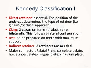 Kennedy Classification I
• Direct retainer: essential. The position of the
undercut determines the type of retainer (i.e
gingival/occlusal approach)
• Clasp: 2 clasps on terminal abutments
bilaterally. This follows bilateral configuration
• Rest: to be prepared on tooth with maximum
support
• Indirect retainer: 2 retainers are needed
• Major connector: Palatal Plate, complete palate,
horse shoe palates, lingual plate, cingulum plate.
 