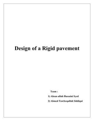  
 
 
 
 
 
  
 
Design of a Rigid pavement
                                                                                                      
 
 
 
 
 
 
 
Team :
1) Ahsan ullah Hussaini Syed
2) Ahmed Towfeequllah Siddiqui
 