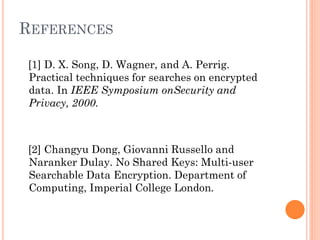 REFERENCES

[1] D. X. Song, D. Wagner, and A. Perrig.
Practical techniques for searches on encrypted
data. In IEEE Symposium onSecurity and
Privacy, 2000.



[2] Changyu Dong, Giovanni Russello and
Naranker Dulay. No Shared Keys: Multi-user
Searchable Data Encryption. Department of
Computing, Imperial College London.
 