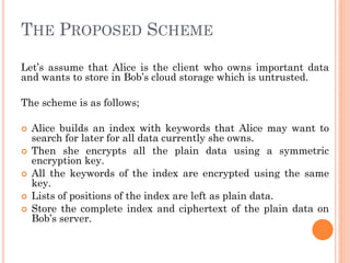 THE PROPOSED SCHEME

Let’s assume that Alice is the client who owns important data
and wants to store in Bob’s cloud storage which is untrusted.

The scheme is as follows;

   Alice builds an index with keywords that Alice may want to
    search for later for all data currently she owns.
   Then she encrypts all the plain data using a symmetric
    encryption key.
   All the keywords of the index are encrypted using the same
    key.
   Lists of positions of the index are left as plain data.
   Store the complete index and ciphertext of the plain data on
    Bob’s server.
 