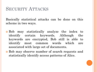 SECURITY ATTACKS

Basically statistical attacks can be done on this
scheme in two ways.

 Bob may statistically analyze the index to
  identify certain keywords. Although the
  keywords are encrypted, Bob still is able to
  identify most common words which are
  associated with large set of documents.
 Bob may observe number of search requests and
  statistically identify access patterns of Alice.
 