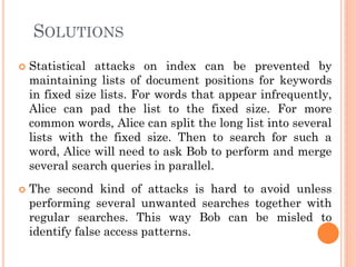SOLUTIONS
   Statistical attacks on index can be prevented by
    maintaining lists of document positions for keywords
    in fixed size lists. For words that appear infrequently,
    Alice can pad the list to the fixed size. For more
    common words, Alice can split the long list into several
    lists with the fixed size. Then to search for such a
    word, Alice will need to ask Bob to perform and merge
    several search queries in parallel.
   The second kind of attacks is hard to avoid unless
    performing several unwanted searches together with
    regular searches. This way Bob can be misled to
    identify false access patterns.
 