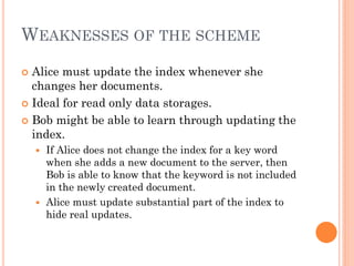 WEAKNESSES OF THE SCHEME
 Alice must update the index whenever she
  changes her documents.
 Ideal for read only data storages.

 Bob might be able to learn through updating the
  index.
     If Alice does not change the index for a key word
      when she adds a new document to the server, then
      Bob is able to know that the keyword is not included
      in the newly created document.
     Alice must update substantial part of the index to
      hide real updates.
 