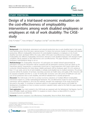 STUDY PROTOCOL Open Access
Design of a trial-based economic evaluation on
the cost-effectiveness of employability
interventions among work disabled employees or
employees at risk of work disability: The CASE-
study
Cindy YG Noben1,2*
, Frans JN Nijhuis1,3
, Angelique E de Rijk1,4
and Silvia MAA Evers1,2
Abstract
Background: In the Netherlands, absenteeism and reduced productivity due to work disability lead to high yearly
costs reaching almost 5% of the gross national product. To reduce the economic burden of sick leave and reduced
productivity, different employability interventions for work-disabled employees or employees at risk of work
disability have been developed. Within this study, called ‘CASE-study’ (Cost-effectiveness Analysis of Sustainable
Employability), five different employability interventions directed at work disabled employees with divergent health
complaints will be analysed on their effectiveness and cost-effectiveness. This paper describes a consistent and
transparent methodological design to do so.
Methods/design: Per employability intervention 142 participants are needed whereof approximately 66
participants receiving the intervention will be compared with 66 participants receiving usual care. Based on the
intervention-specific characteristics, a randomized control trial or a quasi-experiment with match-criteria will be
conducted. Notwithstanding the study design, eligible participants will be employees aged 18 to 63, working at
least 12 h per week, and at risk of work disability, or already work-disabled due to medical restrictions. The primary
outcome will be the duration of sick leave. Secondary outcomes are health status and quality of life. Outcomes will
be assessed at baseline and then 6, 12 and 18 months later. Economic costs will consist of healthcare costs and
cost of lost production due to work disability, and will be evaluated from a societal perspective.
Discussion: The CASE-study is the first to conduct economic evaluations of multiple different employability
interventions based on a similar methodological framework. The cost-effectiveness results for every employability
intervention will be published in 2014, but the methods, strengths and weaknesses of the study protocol are
discussed in this paper. To contribute to treatment options in occupational health practice and enable the
development of guidelines on how to conduct economic evaluation better suited to this field; this paper provides
an important first step.
Trial registration: Four trials involved in the CASE-study are registered with the Netherlands Trial Registry: Care for
Work (NTR2886), Health and Motion (NTR3111), Guidance to Excel in Return to Work (NTR3151), Care for
Companies/Second Care (NTR3136).
Keywords: Economic evaluation, Cost effectiveness, Employability, Return-to-Work, Work disability
* Correspondence: c.noben@maastrichtuniversity.nl
1
School for Public Health and Primary Care (CAPHRI), Maastricht University,
Maastricht, the Netherlands
Full list of author information is available at the end of the article
Noben et al. BMC Public Health 2012, 12:43
http://www.biomedcentral.com/1471-2458/12/43
© 2012 Noben et al; licensee BioMed Central Ltd. This is an Open Access article distributed under the terms of the Creative Commons
Attribution License (http://creativecommons.org/licenses/by/2.0), which permits unrestricted use, distribution, and reproduction in
any medium, provided the original work is properly cited.
 