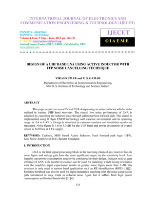 International Journal of Electronics and Communication Engineering & Technology (IJECET),
ISSN 0976 – 6464(Print), ISSN 0976 – 6472(Online) Volume 4, Issue 3, May – June (2013), © IAEME
124
DESIGN OF A UHF BAND LNA USING ACTIVE INDUCTOR WITH
FFP NOISE CANCELLING TECHNIQUE
VIKAS KUMAR and R. S. GAMAD
Department of Electronics & Instrumentation Engineering,
Shri G. S. Institute of Technology and Science, Indore.
ABSTRACT
This paper reports an area-efficient LNA design using an active inductor which can be
realised in various UHF band receivers. The overall low noise performance of LNA is
achieved by cancelling the inductor noise through additional feed forward path. This circuit is
implemented using 0.18µm CMOS technology with cadence environment and its operating
range is 0.4 to 1- GHz. Design is simulated in virtuoso simulator and simulation results are
measured. Noise figure is 1.6 to 3.0 dB for the UHF band and power dissipation of overall
circuit is 14.03mw at 1.8V supply.
KEYWORD: Cadence, MOS based Active Inductor, Feed forward path logic (FFP),
Low Noise Amplifier (LNA), Spectre Simulator.
1. INTRODUCTION
LNA is the first signal processing block in the receiving chain of any receiver thus its
noise figure and voltage gain have the most significant impact on the sensitivity level. Also
linearity and power consumption need to be considered in their design. Inductor used at gate
terminal of LNA with parallel resistance can be used for matching which having resonance
with the amplifier input capacitance results in greater noise figure more than 3 dB, this
structure is only used in narrow band application such as RF identification (RFID) [1][2].
Resistive feedback can also be used for input impedance matching with the noise cancellation
path introduced in may result in reduced noise figure but it suffers from high power
consumption and limited bandwidth [3] [4].
INTERNATIONAL JOURNAL OF ELECTRONICS AND
COMMUNICATION ENGINEERING & TECHNOLOGY (IJECET)
ISSN 0976 – 6464(Print)
ISSN 0976 – 6472(Online)
Volume 4, Issue 3, May – June, 2013, pp. 124-131
© IAEME: www.iaeme.com/ijecet.asp
Journal Impact Factor (2013): 5.8896 (Calculated by GISI)
www.jifactor.com
IJECET
© I A E M E
 