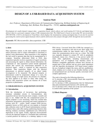 IJRET: International Journal of Research in Engineering and Technology ISSN: 2319-1163
__________________________________________________________________________________________
Volume: 02 Issue: 04 | Apr-2013, Available @ http://www.ijret.org 563
DESIGN OF A USB-BASED DATA ACQUISITION SYSTEM
Samiran Maiti
Asst. Professor, Department of Electronics & Communication Engineering, Birbhum Institute of Engineering &
Technology, Suri, Birbhum, West Bengal Pin – 731101, samiran.cemk@gmail.com
Abstract
Development of a multi-channel compact data – acquisition board, which collects real world analog (0-5 Volt dc) and digital data,
delivers them to a personal computer using a USB communication link. The DAQ board is based on microchip PIC microcontroller
(PIC18F2550). A GUI is developed on Visual Basic which displays the instantaneous analog and digital data. It can also be used for
generating the control action signal (manual) which could be delivered to the actuator through a DAC through the microcontroller.
Keywords: PIC Microcontroller, data acquisition, USB.
---------------------------------------------------------------------***------------------------------------------------------------------------
1. DAS
Data acquisition system, as the name implies, are products
and/or processes used to collect information to document or
analyze some phenomenon. Data acquisition is the sampling
the real world to generate data that can be manipulated by a
computer. Sometime abbreviated DAQ or DAS, data
acquisition typically involves acquisition of signal waveforms
and processing the signal to obtain desired information. the
components of data acquisition system include appropriate
sensors that convert any measurement parameter to an
electrical signal , which is acquired by data acquisition
hardware. Data acquisition begins with the physical
phenomenon or physical property of an object (under
investigation) to be measured. The physical property or
phenomenon could be temperature change of a room, the
intensity change of a light source, the pressure of a chamber,
the force applied to an object or many other things. An
effective data acquisition system can measure all of these
properties or phenomenas.
2. USB-BASED DATA ACQUISITION SYSTEM
2.1 Introduction
With the introduction of low-power, fast performing,
miniature embedded circuits in Instrumentation; data
acquisition devices have become more compact, versatile and
easy to use. Added with this, the computational power of
digital computer is ever increasing, which has resulted data
acquisition, presentation, processing and control operations to
become more PC - centric. Small, compact DAQ devices,
popularly known as DAS cards are very popular as frontend
data collection units in all PC-based instrumentation systems.
Primarily these cards offer analog conditioning functions (like
filtering, isolation, excitation, amplification etc), followed by
digitization of the signal. Finally, high-end microcontroller
converts the digitized samples to a formatted data conforming
a (serial) protocol for delivery to a desktop, laptop or even
PDA device. Universal Serial Bus (USB) has emerged as a
very popular, inexpensive and easy-to-use short range (5m)
communication media for data transfer with a PC (host),
where the communication device acts as a client. The USB
was originally designed to connect PC with its peripherals
(keyboard, mouse etc.). However, it has proven useful for
many other applications, including measurement and
automation. Use of Graphical User Interface (GUI) in
Windows compatible application software have become an
integral part of the software and are given equal importance
with the algorithm development. GUI based system employ
the use of graphical widgets like menu, edit box, pushbuttons,
charts, displays etc to create an user friendly interface so that
an inexperienced user can become quickly conversant with a
complex applications.
The work is focused on the following objectives:
(i) To develop a PIC microcontroller based data acquisition
card for collecting field data
(ii) To develop a USB communication link for bidirectional
data and command transfer between a PC and the card
(iii) To develop a GUI, which acts as the user-end front panel
to control entire operation of the system?
2.2 Block Diagram:
 