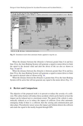 111
When the distance between the obstacles is between greater than 4 m and less
than 10 m, the Auto-Braking System will generate a signal to motor driver to limit
the speed to the desired value and alert the driver of the car also as shown in
Figs. 14 and 15.
When the distance between the obstacles is between greater than 10 m and less
than 30 m, the Auto-Braking System will generate a signal to motor driver to limit
the speed to desired value as shown in Fig. 16.
When the distance between the obstacles is greater than 30 m, the Auto-Braking
System will be active but will not generate any signal to the motor driver (Fig. 17).
6  Review and Comparison
The objective of the proposed work is to prevent or reduce the severity of a colli-
sion. This safety feature will reduce those accidents which can be fatal or at least the
impact can be reduced up to a maximum extent. The speed of the vehicle is auto-
matically reduced so as to reduce the impact of collision. Even after automatic
emergency brake if there is a collision, then the sensing and communication part
takes place. Piezoelectric sensor senses the impact and Arduino detects the collision
and sends the signal to the nearby hospital through GPS.
Fig. 13  Simulation result when automatic brakes applied to stop the car
Design of Auto-Braking System for Accident Prevention and Accident Detecti…
 