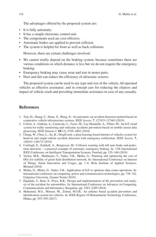 114
The advantages offered by the proposed system are:
•	 It is fully automatic.
•	 It has a simple electronic control unit.
•	 The components used are cost-effective.
•	 Automatic brakes are applied to prevent collision.
•	 The system is helpful for front as well as back collisions.
However, there are certain challenges involved:
•	 We cannot totally depend on the braking system, because sometimes there are
various conditions in which distance is less but we do not require the emergency
braking.
•	 Emergency braking may cause wear and tear in motor parts.
•	 Dust and dirt can reduce the efficiency of ultrasonic sensors.
The proposed system can be used in any type and size of the vehicle, AI-operated
vehicles as effective assistance, and in concept cars for reducing the chances and
impact of vehicle crash and providing immediate assistance in case of any casualty.
References
	
1.	 Tian, D., Zhang, C., Duan, X., Wang, X.: An automatic car accident detection method based on
cooperative vehicle infrastructure systems. IEEE Access. 7, 127453–127463 (2019)
	
2.	 Celesti, A., Galletta, A., Carnevale, L., Fazio, M., Ĺay-Ekuakille, A., Villari, M.: An IoT cloud
system for traffic monitoring and vehicular accidents prevention based on mobile sensor data
processing. IEEE Sensors J. 18(12), 4795–4802 (2018)
	
3.	 Chang, W., Chen, L., Su, K.: DeepCrash: a deep learning-based internet of vehicles system for
head-on and single-vehicle accident detection with emergency notification. IEEE Access. 7,
148163–148175 (2019)
	
4.	 Coelingh, E., Eidehall, A., Bengtsson, M.: Collision warning with full auto brake and pedes-
trian detection – a practical example of automatic emergency braking. In: 13th International
IEEE Conference on Intelligent Transportation Systems, Funchal, pp. 155–160 (2010)
	
5.	 Verma, M.K., Mukherjee, V., Yadav, V.K., Mehta, G.: Planning and optimizing the cost of
DGs for stability of green field distribution network. In: International Conference on Internet
of Things: Smart Innovation and Usages, pp.  1–6. Birla Institute of Applied Sciences,
Bhimtal (2018)
	
6.	 Mehta, G., Mittra, G., Yadav, V.K.: Application of IoT to optimize data center operations. In:
International conference on computing, power and communication technologies, pp. 738–742.
Galgotias University, Greater Noida (2018)
	
7.	 Pagadala, V., Rani, S., Priya, B.K.: Design and implementation of the prevention and analy-
sis of the accident for automobiles. In: International Conference on Advances in Computing,
Communications and Informatics, Bangalore, pp. 2283–2289 (2018)
	
8.	 Mahamud, M.S., Monsur, M., Zishan, M.S.R.: An arduino based accident prevention and
identification system for vehicles. In: IEEE Region 10 Humanitarian Technology Conference,
Dhaka, pp. 555–559 (2017)
G. Mehta et al.
View publication stats
View publication stats
 
