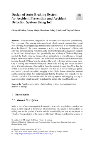 101
© Springer Nature Switzerland AG 2021
D. Gupta et al. (eds.), Smart Sensors for Industrial Internet of Things, Internet
of Things, https://doi.org/10.1007/978-3-030-52624-5_7
Design of Auto-Braking System
for Accident Prevention and Accident
Detection System Using IoT
Gitanjali Mehta, Manoj Singh, Shubham Dubey, Uzair, and Yogesh Mishra
Abstract  In recent times, frequencies of accidents have increased considerably.
This is because of an increase in the number of vehicles, carelessness of drivers, and
over speeding. Over speeding is the main reason for increase in the number of acci-
dents. In this work, the primary concern is to decrease the impact of collision, and
after that communicating with the nearby hospital for providing necessary support
to the victims. According to data provided by the Ministry of National Highway,
most of the deaths occurred because of not getting help in crucial times or not get-
ting an ambulance service in time. Our main aim is to communicate with the nearest
hospital through GPS and help the victims. Our work is divided into two main parts.
One is sensing and communication part. Other is the braking part which has three
steps. When the distance of the vehicle from the obstacle is more than 30 m then the
system is disabled. If the distance becomes less than 30 m then a warning is gener-
ated by the system for the driver to apply brakes. If the distance is further reduced
and becomes less than 4 m understanding that the driver has lost control over the
vehicle, control is fully transferred to the braking system and plugging braking is
used to stop the vehicle instantly to reduce the impact of a possible collision.
Keywords  Accident prevention · Auto-braking system · Accident detection ·
Internet of Things
1  Introduction
1.1  Overall Description
India is one of the most populated countries, hence the population explosion has
made a direct impact in the market of automobiles. The cause of the accidents is
mainly due to the quality of roads and the unavailability of new technologies in
vehicles. Transportation is the basic need for daily life and to reduce the severity of
G. Mehta (*) · M. Singh · S. Dubey · Uzair · Y. Mishra
School of Electrical, Electronics and Communication Engineering, Galgotias University,
Greater Noida, India
 