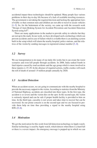 102
accidental impact these technologies should be updated. Many people face various
problems in their day-to-day life because of a lack of available traveling resources.
The government is not taking the required decision and lacking the appropriate laws
of traffic so that common men and children are not able to travel in secure vehicles
[1–3]. So, for the betterment of the society, we came up with the research work
“Design of Auto-Braking System for Accident Prevention and Accident Detection
System using IoT”.
There are many applications in the market to provide safety in vehicles but they
are not up to the mark. In our work, we have developed such a technology which can
prevent accidents and in case of failure which is evitable there is an alarming system
built in the setup which will alarm the nearby hospital, police stations, and the rela-
tives of the victim by sending messages to registered contact number [3, 4].
1.2  Survey
We use transportation to do many of our daily life works but it can create the worst
scenarios and even kill people through accidents. In 2008, India ranked fourth in
fatal injuries caused by road accidents and the age group which is more involved in
these injuries is 15–29. In the absence of required actions, traffic crashes will reach
the toll of death of around 1.9 million people annually by 2020.
1.3  Accident Detection
When an accident occurs, we are going to communicate with the nearby hospital to
provide the necessary support to the victim.According to statistics from the Ministry
of National Highway, accidents are classified into three types. In the first type, the
accident is so severe and the victim dies on the spot. In the second type, the victim
is seriously injured and can be safe if proper health facility is provided to him on
time. In the third type, causality is not severe and takes time to recover but can be
recovered. So our prime concern is on the second type and we are focused to pro-
vide them help on time thus providing a signal to the nearby hospital using
IOTs [5, 6].
1.4  Motivation
We get the motivation for this work from fall detection technology in Apple watch.
Similar technology is used by Apple watch, which detects when there is a hard fall
or there is a severe impact. An emergency message is popped up in which we can
G. Mehta et al.
 