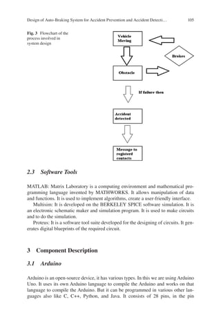 105
2.3  Software Tools
MATLAB: Matrix Laboratory is a computing environment and mathematical pro-
gramming language invented by MATHWORKS. It allows manipulation of data
and functions. It is used to implement algorithms, create a user-friendly interface.
Multisim: It is developed on the BERKELEY SPICE software simulation. It is
an electronic schematic maker and simulation program. It is used to make circuits
and to do the simulation.
Proteus: It is a software tool suite developed for the designing of circuits. It gen-
erates digital blueprints of the required circuit.
3  Component Description
3.1  Arduino
Arduino is an open-source device, it has various types. In this we are using Arduino
Uno. It uses its own Arduino language to compile the Arduino and works on that
language to compile the Arduino. But it can be programmed in various other lan-
guages also like C, C++, Python, and Java. It consists of 28 pins, in the pin
Fig. 3  Flowchart of the
process involved in
system design
Design of Auto-Braking System for Accident Prevention and Accident Detecti…
 