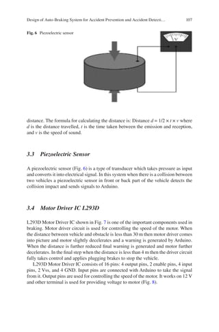 107
distance. The formula for calculating the distance is: Distance d = 1/2 × t × v where
d is the distance travelled, t is the time taken between the emission and reception,
and v is the speed of sound.
3.3  Piezoelectric Sensor
A piezoelectric sensor (Fig. 6) is a type of transducer which takes pressure as input
and converts it into electrical signal. In this system when there is a collision between
two vehicles a piezoelectric sensor in front or back part of the vehicle detects the
collision impact and sends signals to Arduino.
3.4  
Motor Driver IC L293D
L293D Motor Driver IC shown in Fig. 7 is one of the important components used in
braking. Motor driver circuit is used for controlling the speed of the motor. When
the distance between vehicle and obstacle is less than 30 m then motor driver comes
into picture and motor slightly decelerates and a warning is generated by Arduino.
When the distance is further reduced final warning is generated and motor further
decelerates. In the final step when the distance is less than 4 m then the driver circuit
fully takes control and applies plugging brakes to stop the vehicle.
L293D Motor Driver IC consists of 16 pins: 4 output pins, 2 enable pins, 4 input
pins, 2 Vss, and 4 GND. Input pins are connected with Arduino to take the signal
from it. Output pins are used for controlling the speed of the motor. It works on 12 V
and other terminal is used for providing voltage to motor (Fig. 8).
Fig. 6  Piezoelectric sensor
Design of Auto-Braking System for Accident Prevention and Accident Detecti…
 