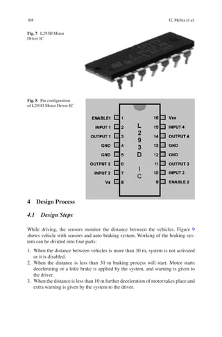 108
4  Design Process
4.1  Design Steps
While driving, the sensors monitor the distance between the vehicles. Figure  9
shows vehicle with sensors and auto-braking system. Working of the braking sys-
tem can be divided into four parts:
	
1.	 When the distance between vehicles is more than 30 m, system is not activated
or it is disabled.
	
2.	When the distance is less than 30 m braking process will start. Motor starts
decelerating or a little brake is applied by the system, and warning is given to
the driver.
	
3.	 When the distance is less than 10 m further deceleration of motor takes place and
extra warning is given by the system to the driver.
Fig. 7  L293D Motor
Driver IC
Fig. 8  Pin configuration
of L293D Motor Driver IC
G. Mehta et al.
 
