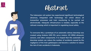 The Indonesian rail system has experienced significant technological
advances, integrated with technology 4.0 which allows all
transaction processes and train monitoring to be carried out
electronically. Adequate infrastructure is needed, especially at the
railroad crossing which is important in regulating travel safety.
To overcome this, a prototype of an automatic railway doorstop was
created using Arduino UNO R3, servo motors, HC-SR04 ultrasonic
sensors, and other components. It is hoped that this automatic rail
doorstop system can reduce the number of accidents caused by the
negligence of the train gatekeepers and become a solution to reduce
the risk of train accidents in Indonesia.
Abstract
Abstract
 