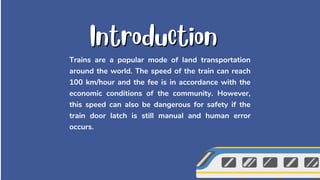 Trains are a popular mode of land transportation
around the world. The speed of the train can reach
100 km/hour and the fee is in accordance with the
economic conditions of the community. However,
this speed can also be dangerous for safety if the
train door latch is still manual and human error
occurs.
Introduction
Introduction
 