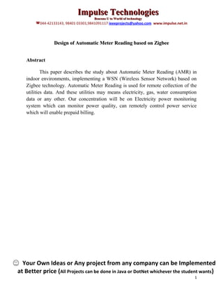 Impulse Technologies
                                      Beacons U to World of technology
        044-42133143, 98401 03301,9841091117 ieeeprojects@yahoo.com www.impulse.net.in



                 Design of Automatic Meter Reading based on Zigbee


   Abstract

           This paper describes the study about Automatic Meter Reading (AMR) in
   indoor environments, implementing a WSN (Wireless Sensor Network) based on
   Zigbee technology. Automatic Meter Reading is used for remote collection of the
   utilities data. And these utilities may means electricity, gas, water consumption
   data or any other. Our concentration will be on Electricity power monitoring
   system which can monitor power quality, can remotely control power service
   which will enable prepaid billing.




  Your Own Ideas or Any project from any company can be Implemented
at Better price (All Projects can be done in Java or DotNet whichever the student wants)
                                                                                          1
 