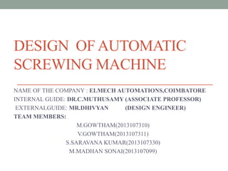DESIGN OF AUTOMATIC
SCREWING MACHINE
NAME OF THE COMPANY : ELMECH AUTOMATIONS,COIMBATORE
INTERNAL GUIDE: DR.C.MUTHUSAMY (ASSOCIATE PROFESSOR)
EXTERNALGUIDE: MR.DHIVYAN (DESIGN ENGINEER)
TEAM MEMBERS:
M.GOWTHAM(2013107310)
V.GOWTHAM(2013107311)
S.SARAVANA KUMAR(2013107330)
M.MADHAN SONAI(2013107099)
 