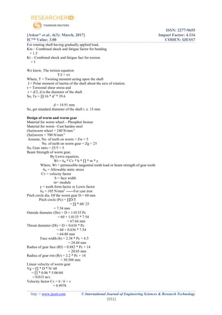 ISSN: 2277-9655
[Askar* et al., 6(3): March, 2017] Impact Factor: 4.116
IC™ Value: 3.00 CODEN: IJESS7
http: // www.ijesrt.com © International Journal of Engineering Sciences & Research Technology
[551]
For rotating shaft having gradually applied load,
Km – Combined shock and fatigue factor for bending
= 1.5
Kt – Combined shock and fatigue fact for torsion
= 1
We know, The torsion equation
T/J = τ/r
Where, T = Twisting moment acting upon the shaft
J = Polar moment of inertia of the shaft about the axis of rotation.
τ = Torsional shear stress and
r = d/2, d is the diameter of the shaft.
So, Te = ∏/16 * d3
* 39.6
d = 14.91 mm
So, get standard diameter of the shaft i. e. 15 mm
Design of worm and worm gear
Material for worm wheel – Phosphor bronze
Material for worm –Cast harden steel
(Sut)worm wheel = 240 N/mm 2
(Sut)worm = 700 N/mm 2
Assume, No. of teeth on worm = Zw = 5
No. of teeth on worm gear = Zg = 25
So, Gear ratio = 25/5 = 5
Beam Strength of worm gear,
By Lewis equation,
Wt = 6₀ * Cv * b * ∏ * m * y
Where, Wt = permissible tangential tooth load or beam strength of gear tooth
6₀ = Allowable static stress
Cv = velocity factor
b = face width
m= module
y = tooth form factor or Lewis factor
6₀ = 105 N/mm2
------For cast iron
Pitch circle dia. Of the worm gear D = 60 mm
Pitch circle (Pc) = ∏D/T
= ∏ * 60/ 25
= 7.54 mm
Outside diameter (Do) = D + 1.0135 Pc
= 60 + 1.0135 * 7.54
= 67.64 mm
Throat diameter (Dt) = D + 0.636 * Pc
= 60 + 0.636 * 7.54
= 64.80 mm
Face width (b) = 2.38 * Pc + 6.5
= 24.44 mm
Radius of gear face (Rf) = 0.882 * Pc + 14
= 20.65 mm
Radius of gear rim (Rr) = 2.2 * Pc + 14
= 30.588 mm
Linear velocity of worm gear
Vg = ∏ * D * N/ 60
= ∏ * 0.06 * 5.06/60
= 0.015 m/s
Velocity factor Cv = 6 / 6 + v
= 0.9978
 