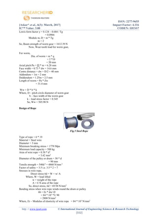 ISSN: 2277-9655
[Askar* et al., 6(3): March, 2017] Impact Factor: 4.116
IC™ Value: 3.00 CODEN: IJESS7
http: // www.ijesrt.com © International Journal of Engineering Sciences & Research Technology
[552]
Lewis form factor y = 0.124 – 0.684 / Tg
= 0.0966
Module m, D = m * Tg
m = 2
So, Beam strength of worm gear = 1612.39 N
Now, Wear tooth load for worm gear,
For worm,
Dia. of worm = m * q
= 2 *10
= 20 mm
Axial pitch Pa = ∏ * m = 6.28 mm
Face width = 0.73 * dw = 14.6 mm
Centre distance = dw + D/2 = 40 mm
Addendum = 1m = 2 mm
Deddendum = 1.25m = 2.5 mm
Length of worm = Pa * Zw
= 31.4 mm
Ww = D * b * k
Where, D – pitch circle diameter of worm gear
b – face width of the worm gear
k – load stress factor = 0.345
So, Ww = 505.90 N
Design of Rope
Fig.5 Steel Rope
Type of rope = 6 * 19
Material = Steel wire
Diameter = 3 mm
Minimum breaking stress = 1770 Mpa
Minimum load capacity = 588 kg
Area of wire rope = 0.38 * d2
= 3.42 mm2
Diameter of the pulley or drum = 30 * d
= 90 mm
Tensile strength = 540d 2
= 4860 N/mm 2
Factor of safety = 3.5 i.e. 3.5 * 2 = 7
Stresses in wire rope,
Direct stress 6d = W + w/ A
Where, W = load lifted
w = weight of the rope
A = C/S area of the rope
So, direct stress, 6d = 69.94 N/mm2
Bending stress when wire rope winds round the drum or pulley
6b = Er * dw/ D
= 84 * 103
*3/ 90
= 2800 N/mm2
Where, Er – Modulus of elasticity of wire rope = 84 * 103
N/mm2
 