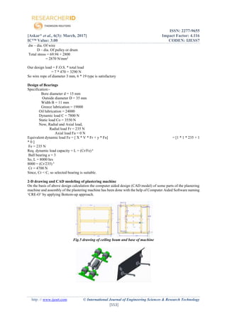 ISSN: 2277-9655
[Askar* et al., 6(3): March, 2017] Impact Factor: 4.116
IC™ Value: 3.00 CODEN: IJESS7
http: // www.ijesrt.com © International Journal of Engineering Sciences & Research Technology
[553]
dw – dia. Of wire
D – dia. Of pulley or drum
Total stress = 69.94 + 2800
= 2870 N/mm2
Our design load = F.O.S. * total load
= 7 * 470 = 3290 N
So wire rope of diameter 3 mm, 6 * 19 type is satisfactory
Design of Bearings
Specification:-
Bore diameter d = 15 mm
Outside diameter D = 35 mm
Width B = 11 mm
Greece lubrication = 19000
Oil lubrication = 24000
Dynamic load C = 7800 N
Static load Co = 3550 N
Now, Radial and Axial load,
Radial load Fr = 235 N
Axial load Fa = 0 N
Equivalent dynamic load Fe = [ X * V * Fr + y * Fa] = [1 * 1 * 235 + 1
* 0 ]
Fe = 235 N
Req. dynamic load capacity = L = (Cr/Fe) a
Ball bearing a = 3
So, L = 8000 hrs
8000 = (Cr/235) 3
Cr = 4700 N
Since, Cr < C, so selected bearing is suitable.
2-D drawing and CAD modeling of plastering machine
On the basis of above design calculation the computer aided design (CAD model) of some parts of the plastering
machine and assembly of the plastering machine has been done with the help of Computer Aided Software naming
‘CRE-O’ by applying Bottom-up approach.
Fig.5 drawing of ceiling beam and base of machine
 