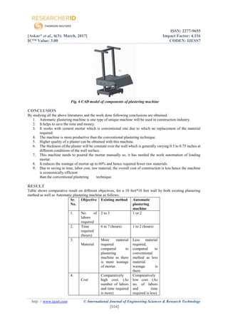 ISSN: 2277-9655
[Askar* et al., 6(3): March, 2017] Impact Factor: 4.116
IC™ Value: 3.00 CODEN: IJESS7
http: // www.ijesrt.com © International Journal of Engineering Sciences & Research Technology
[554]
Fig. 6 CAD model of components of plastering machine
CONCLUSION
By studying all the above literatures and the work done following conclusions are obtained.
1. Automatic plastering machine is one type of unique machine will be used in construction industry.
2. It helps to save the time and money.
3. It works with cement mortar which is conventional one due to which no replacement of the material
required.
4. The machine is more productive than the conventional plastering technique.
5. Higher quality of a plaster can be obtained with this machine.
6. The thickness of the plaster will be constant over the wall which is generally varying 0.5 to 0.75 inches at
different conditions of the wall surface.
7. This machine needs to poured the mortar manually so, it has needed the work automation of loading
mortar.
8. It reduces the wastage of mortar up to 60% and hence required fewer raw materials.
9. Due to saving in time, labor cost, raw material, the overall cost of construction is less hence the machine
is economically efficient
than the conventional plastering technique.
RESULT
Table shows comparative result on different objectives, for a 10 feet*10 feet wall by both existing plastering
method as well as Automatic plastering machine as follows.
Sr.
No.
Objective Existing method Automatic
plastering
machine
1. No. of
labors
required
2 to 3 1 or 2
2. Time
required
(hours)
6 to 7 (hours) 1 to 2 (hours)
3.
Material
More material
required
compared to
plastering
machine as there
is more wastage
of mortar.
Less material
required,
compared to
conventional
method as less
material
wastage is
there.
4.
Cost
Comparatively
high cost. (As
number of labors
and time required
is more)
Comparatively
low cost. (As
no. of labors
and time
required is less)
 