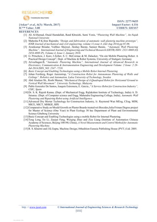ISSN: 2277-9655
[Askar* et al., 6(3): March, 2017] Impact Factor: 4.116
IC™ Value: 3.00 CODEN: IJESS7
http: // www.ijesrt.com © International Journal of Engineering Sciences & Research Technology
[555]
REFERENCES
[1] Ali Al-Hamad, Osaid Hamdallah, Rand Khraishi, Sami Yonis, “Plastering Wall Machine”, An-Najah
National University
[2] Mahesha P.K,Sree Rajendra “Design and fabrication of automatic wall plasterig machine prototype”,
IOSR Journal of mechanical and civil engineering, volume 11,issue 4 ,(Jul-Aug 2014),pp 01-06.
[3] Arunkumar Biradar, Vaibhav Shejwal, Akshay Barate, Sameer Barate, “Automatic Wall Plastering
Machine”, International Journal of Engineering and Technical Research (IJETR) ISSN: 2321-0869 (O)
2454-4698 (P), Volume-4, Issue-1, January 2016.
[4] G. Pritschow, J. Kurz, J Zeiher, S. C. McCormac & M. Dalacker, “On site Mobile Plastering Robot: A
Practical Design Concept”, Dept. of Machine & Robot Systems, University of Stuttgart, Germany
[5] Arivazhagan.B, “Automatic Plastering Machine”, International Journal of Advanced Research in
Electronics, Communication & Instrumentation Engineering and Development Volume: 2 Issue: 2 28-
Jul-2014,ISSN_NO: 2347 -7210.
[6] Basic Concept and Enabling Technologies using a Mobile Robot Internal Plastering
[7] Johan Forsberg, Roger Aarenstrup, “A Construction Robot for Autonomous Plastering of Walls and
Ceilings”. Robotics and Automation, Lulea University of Technology, Sweden
[8] Abd Alsalam Sh., Rosbi Mamat, “Mechanical Design of A Quadruped Robot for Horizontal Ground to
Vertical Wall Movement”. University Technology, Malaysia
[9] Pablo Gonzalez De Santos, Joaquin Estremera, E. Garcia., “A Service Robot for Construction Industry”,
CSIC, Spain
[10]Dr. S. K. Rajesh Kanna. (Dept. of Mechanical Engg, Rajlakshmi Institute of Technology, India) A. D.
Jaisaree. (Dept. of Computer science and Engg, Mahendra Engineering College, India), Automatic Wall
Plastering and Repairing Robot using Artificial Intelligence.
[11]Advanced Dry Mortar Technology for Construction Industry, Ir. Raymond Wan MEng, CEng, MIM,
MICE, MICT, MHKIE, RPE
[12]Comparative Study on Mould Growth on Plaster Boards treated wit Biocides,Julia Friman Degree project
for Master of Science (One Year) in Plant Ecology 30 hec Department of Plant and Environmental
Science Göteborg University
[13]Basic Concept and Enabling Technologies using a mobile Robot for Internal Plastering.
[14]Teng Long, En Li, Zaojun Fang, Weiqing Zhao and Zize Liang (Institute of Automation Chinese
Academy of Sciences, Beijing 100190, China), A Novel Measurement and Control Method for Automatic
Plastering Machine.
[15]R. S. Khurmi and J.K.Gupta, Machine Design,14thedition Eurasia Publishing House (PVT.) Ltd. 2005.
View publication statsView publication stats
 