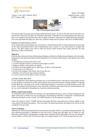 ISSN: 2277-9655
[Askar* et al., 6(3): March, 2017] Impact Factor: 4.116
IC™ Value: 3.00 CODEN: IJESS7
http: // www.ijesrt.com © International Journal of Engineering Sciences & Research Technology
[544]
Fig. 1 Current plastering methods
This process takes long time and consumes additional human power. So due to this slow process the labor cost
has also been increase as the labors are working on daily basis. If the labor is not a skilled person then there have
been a low quality work and there have been wastage of material. Ultimately the manual plastering technique
have some downsides like high cost, more time, material wastage and low quality work due to unskilled labors.
PROBLEM IDENTIFICATION
In the manual plastering technique, the crucial factor is skilled labor because of which plastering has been done
on the walls, but presently there is lack of skilled labors due to which it is very inconvenient to complete this
process. The labor requires more time to finish the process which increases their wages and hence the total
plastering or labor cost increases.
Objectives
From the above discussion about old plastering techniques, problems in old plastering techniques, their downsides,
background of the plastering method and the decided aim to be achieve following are some objective have been
decided.
1. This Machine will reduce the human work.
2. It will be straight forward in construction and simple to control.
3. Higher excellence of the plaster can acquire.
4. It will be move horizontally from to other place. So that it will be portable.
5. It will assist to save labor cost.
6. It will avoid wastages of the mortar, thus to save the cost.
7. Machine cost will be less than existing machines.
8. It can be control with the help of remote controller.
LITERATURE REVIEW
For the modification of the plastering technique lots of work had been done in the past by many people, but due
to some problems or deficiencies in that some machines has not been that much in working condition. For getting
an idea about the work done in the record on plastering technique it is necessary to do the literature survey and
review. According to that following are some vital points which have been taken from the recoded literature and
are very much important for designing new Automatic plastering machine.
History of plastering machine
Ali Al-Hamad, etal [1] stated that the machines were developed firstly have a task of mixing automatically and
made mixture due to which it was easy for plastering. The launching of RUMA 1, Putzmeister 1 and Putzmeister
Gipsomat developed in sixties century. The AMPA machine is the development in machines.
Israe is the country in which ‘TAMIR’ had been developed. But these innovations have not been capable to give
a step ahead in the plastering industry. Thus even today, the plastering machines developed in the sixties are still
considered to be up to date.
Trowel Technique
Mahesha P.K, etal [2] Experimented the trowel operation procedure which is a customary plastering method. The
exact plastering procedure is dependent on how the trowel is being used and apply coat of mortar on wall.
Receiving a good finish is the grouping of compact force combined with the right angle of trowel, how distant the
foremost edge is with the wall. The foremost edge will be approximately 10-15 mm away apart from the wall.
 