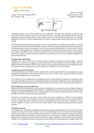 ISSN: 2277-9655
[Askar* et al., 6(3): March, 2017] Impact Factor: 4.116
IC™ Value: 3.00 CODEN: IJESS7
http: // www.ijesrt.com © International Journal of Engineering Sciences & Research Technology
[545]
Fig. 2 Trowel technique
Arunkumar Biradar, etal [3] Demonstrated the trowel technique. The right layer technique is essential with
exclusively the trowel getting used to use and end the skim coat. Achieving a well-mannered finish is that the
grouping of compact pressure and the correct angle of trowel. So front position of the trowel is an absolute
approach from the wall. With the resultant stroke, the plaster is simply spread with the help of trowel on the wall
surface.
Fig.2 describes the trowel operation technique in early covering technique. The right layering method is vital with
exclusively the trowel used to and finished the skim coat. Achieving a well-mannered end is that the combination
of compact pressure and the correct angle of trowel (how so much the front position is from the wall). Layering
technique for applying plaster is initiated by trowel burdened with plaster, the front position of trowel need to
move step by step addicted to the wall. With resultant hit of trowel used for layering the plaster as only applied.
There'll be no plaster on trowel and it'll be quite flat the forefronts are more or less ten-fifteen millimeter unit
detached from the wall.
Pre-plastering requirements
Mahesha P.K, etal [2] Stated that the brick structure should be developed in proper manner, with the
manufacturer’s condition and suggested installation procedure. All pre-requirement must be fulfilled, otherwise
failing to permit the condition to fully cure can result in excess contraction and cracking on the pointing lines after
the walls plastering. 3 mm deviation in surface alignment is allowable over 1200 mm radius.
Components need to be fabricate
Arunkumar Biradar, etal [3] Shows that the structures of a machine are fabricated by using required necessary
components like steel frame, sheet metal, metal bars, lead screw, AC/DC motors, wheels nut and bolts all these
can be well assembled as for the requirement.
Ali Al-Hamad, etal [1] explained that, the components need to be fabricated for the machine are ceiling bean, steel
tube, upper adjustable touch, conveyor belt, plastering board, resist board, supporting bar, lower adjustable touch,
hydraulic base, hydraulic handle, hydraulic pedal, oil window, driving shaft, rollers, driveshaft, gears, pulleys etc.
Drive technology or control components
Mahesha P.K, etal [2] Stated that the microcontroller is family to use on-chip spark recall for program storage, as
opposed to one-time programmable ROM, EPROM, or EEPROM used by other microcontrollers at the time. With
a single cycle instruction RISC CPU and a loaded attribute set, the structural design ensures fast code execution
combined with the lowest possible power consumption.
G. Pritschow, etal [4] Shows that due to small working envelop the controller for mobility of robot should be
accurate, which can be a microcontroller. Thus the movable podium should be able to go up and go down the
staircase. Compact dimensions will allow the robot to pass through doorways and to work in small rooms. A low-
cost PC depends run system will be used for motion control, sensor signal processing and human machine
interface.
Mechanical Concept
Arivazhagan.B [5], explained the mechanical design of the plastering machine which consists of the motor pump
to push the cement mix, Funnel to load the cement mix, flexible pipe to bear the cement blend to the hopper,
horizontal bar guide to move the plastering unit horizontally, horizontal top to grasp the vertical bar guide and
move beside the horizontal direction, vertical rail guide to move the hopper vertically, vertical head to grasp the
hopper and move beside vertically, cement mix inlet to the hopper, the hopper to hold cement mix provisionally,
cylinder slot to discharges the cement consistently with the pressure from the pump present in hopper, metal sheet
 