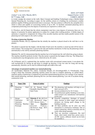 ISSN: 2277-9655
[Askar* et al., 6(3): March, 2017] Impact Factor: 4.116
IC™ Value: 3.00 CODEN: IJESS7
http: // www.ijesrt.com © International Journal of Engineering Sciences & Research Technology
[546]
to evenly smudge the cement on the walls. Basic Concept and Enabling Technologies using a Mobile Robot
Internal Plastering [6], According to paper, for the mobility criteria in a building site environment a mobile
platform capable of hiking and downward stairs is necessary. The best solution is offered by the caterpillar drive
which is robust and capable of overcoming inclines of up to 40ᴼ. To facilitate automated plastering and to
compensate positioning errors the degrees of autonomy are required in a robotic arm.
G. Pritschow, etal [4] Stated that the robotic manipulator must have some degrees of autonomy these are, two
degrees of autonomy for plaster application in a plane for a single robot working position. A further degree of
autonomy is required to compensate for tilting of the movable machine and thus enable parallel motion of the
plastering tool with respect to the wall or ceiling.
Working of plastering Machine
Arunkumar Biradar, etal [3], explained that the initially the machine is placed closed to the wall that is to be
plasters.
The plaster is poured into the hopper, with the help of lead screw the machine is raised up and will be lock at
some instance. The exciting force is given by the rope and machine mechanism. In that way the plastering is done
automatically to the wall by automatic plastering machine.
Mahesha P.K, etal [2], demonstrated that the machine has to be located near the wall which has going to plaster.
The machine should be perfectly leveled. Then the mortar is poured into the hopper of the tray. The lifting force
is transferred to tray through power screw, which driven by AC motor.
Ali Al-Hamad, etal [1], explained that, the machine works with conventional cement mortar, it can plaster the
wall mechanically by stirring up and down in straight up direction. It has two rails for rising and moving
automatically, therefore can be used for different height and width of the wall.
Advantages of automated machine over manual plastering
Ali Al-Hamad[1] Mahesha P.K, etal[2], Arunkumar Biradar, [3] Arivazhagan.B[5], G. Pritschow[6], Teng
Long[7] stated that Automatic plastering machine needs less time to complete plastering, no skilled labors
required, quality of plastering is comparatively good than manual plastering process, less wastage of raw material
than manual plastering, automatic plastering has low cost than manual plastering. Less risk of accidents during
construction work.
Sr.
No.
Paper Title Name of Author Findings
1. Plastering Wall
Machine
Ali Al- Hamad, Osaid
Hamdallh, Rand Khraishi,
Sami Yonis.
 The plastering wall machine will help to save
labor cost up to 85%.
 Increase productivity by 10-15 times.
 Get professional quality finishing in less time,
reduce project cost, manufacture wall machine
in low cost.
2. Design and
Fabrication Of
Automatic
Plastering Machine
Prototype
Mahesha P. K. (M-Tech
IAR, Mechanical Engg.
MCE, Hassan, India) ,
Sree Rajendra
(Associate Professor,
Mechanical Engg. MCE
Hassan, India)
 Powerful competition, shortages of trained
labor, increase in labor wages and technical
advances are forcing quick change in the
building structure.
 All these problems can be solve out with
automation in constructive technique. One of
which is plastering, which is extremely slow &
costly when doing manually.
 They use necessary components like steel
frame, sheet metal, metal bars, power screw,
AC/DC motors, different wheels nut & bolts
for assemble it.
 