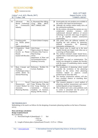 ISSN: 2277-9655
[Askar* et al., 6(3): March, 2017] Impact Factor: 4.116
IC™ Value: 3.00 CODEN: IJESS7
http: // www.ijesrt.com © International Journal of Engineering Sciences & Research Technology
[548]
METHODOLOGY
Methodology to be used is as follows for the designing of automatic plastering machine on the basis of literature
survey.
Data and design calculation
Design of plasterboard
By Considering,
1) Horizontal length of plasterboard = 2 feet
= 0.61 m
= 610 mm
2) Length of bottom plate of plasterboard (Trowel) = 0.25 m = 250mm
10. Advanced Dry
Mortar Technology
for Construction
Industry
Ir. Raymond Wan MEng,
CEng, MIM, MICE,
MICT, MHKIE, RPE
 Good quality dry mix products are available in
the market with improved performance.
 Although, dry mortars cannot totally solve all
the construction problems,
 On the contrary, advanced dry mortars are very
complicated powdery mixtures with
sophisticated chemical additives of newest
technology to provide wide range of superior
act to get together complex construction
requirements.
11. Finishing guide
For Thistle plaster
and
Gyproc plasterboard
A Saint-Gobain Company  This guide states the different methods of
finishing the wall surfaces by plastering,
different accessories for plastering,
instruments, techniques etc.
12. Comparative Study
on Mould
Growth on Plaster
Boards
treated with Biocides
Julia Friman
Degree project for Master
of Science (One Year) in
Plant Ecology
30 hec
Department of Plant and
Environmental Science
Göteborg University
 This theory aims to match up to the most
capable biocide anti fungal result when use as
a covering on Plaster plates.
 The method contained simple humid boxes,
together with a visual and an agar cultivation as
assessment.
 Dry grass was used as contamination. The
testing was designed to compare the biocides
with the reason of establishing relative mould
growth values.
13. Basic Concept and
Enabling
Technologies using a
mobile Robot for
Internal Plastering.
Reference:- WeiBert M.,
Leixner, Raddsatz.
 The introduction of plastering robots would
resemble the revolution in the plastering
industry in the sixties when plastering
machines helped to improve overall
productivity by more than 30%.
 The machine construction industry will also
have excellent chances at extending their
current markets.
14. A Novel
Measurement and
Control Method for
Automatic
Plastering Machine.
Teng Long, En Li, Zaojun
Fang, Weiqing Zhao and
Zize Liang (Institute of
Automation Chinese
Academy of Sciences,
Beijing 100190, China)
 This research proposes a novel method of
plastering machine measurement and control
method depends on laser triangulation.
 This method can’t solve some problems such
as corner is unreached and the power of
vibration can’t be compensated.
 