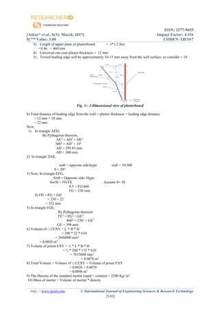 ISSN: 2277-9655
[Askar* et al., 6(3): March, 2017] Impact Factor: 4.116
IC™ Value: 3.00 CODEN: IJESS7
http: // www.ijesrt.com © International Journal of Engineering Sciences & Research Technology
[549]
3) Length of upper plate of plasterboard = 1*1/2 feet
= 0.46 = 460 mm
4) Universal one coat plaster thickness = 12 mm
5) Trowel leading edge will be approximately 10-15 mm away from the wall surface, so consider = 10
Fig. 3:- 2-Dimensional view of plasterboard
6) Total distance of leading edge from the wall = plaster thickness + leading edge distance
= 12 mm + 10 mm
= 22 mm
Now,
1) In triangle AED,
By Pythagoras theorem,
AE2
= AD2
+ DE2
3002
= AD2
+ 102
AD = 299.83 mm
AD = 300 mm
2) In triangle DAE,
sinθ = opposite side/hypo sinθ = 10/300
θ = 20ᴼ
3) Now, In triangle EFG,
Sinθ = Opposite side/ Hypo
Sin30 = FG/FE Assume θ= 30
0.5 = FG/460
FG = 230 mm
4) FH = FG + GH
= 230 + 22
= 352 mm
5) In triangle FGE,
By Pythagoras theorem
FE2
= FG2
+ GE2
4602
= 2302
+ GE2
GE = 398 mm
6) Volume of □ CEXY = L * B * H
= 200 * 22 * 610
= 2684000 mm3
= 0.0026 m3
7) Volume of prism EXY = ½ * L * B * H
= ½ * 200 * 115 * 610
= 7015000 mm3
= 0.0070 m3
8) Total Volume = Volume of □ CEXY + Volume of prism EXY
= 0.0026 + 0.0070
= 0.0096 m3
9) The Density of the standard mortar (sand + cement) = 2200 Kg/ m3
10) Mass of mortar = Volume of mortar * density
 