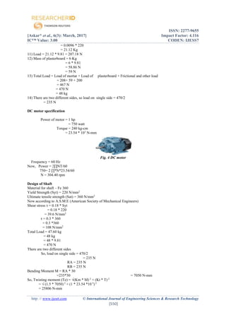 ISSN: 2277-9655
[Askar* et al., 6(3): March, 2017] Impact Factor: 4.116
IC™ Value: 3.00 CODEN: IJESS7
http: // www.ijesrt.com © International Journal of Engineering Sciences & Research Technology
[550]
= 0.0096 * 220
= 21.12 Kg
11) Load = 21.12 * 9.81 = 207.18 N
12) Mass of plasterboard = 6 Kg
= 6 * 9.81
= 58.86 N
= 59 N
13) Total Load = Load of mortar + Load of plasterboard + Frictional and other load
= 208+ 59 + 200
= 467 N
= 470 N
= 48 kg
14) There are two different sides, so load on single side = 470/2
= 235 N
DC motor specification
Power of motor = 1 hp
= 750 watt
Torque = 240 kg-cm
= 23.54 * 103
N-mm
Fig. 4 DC motor
Frequency = 60 Hz
Now, Power = 2∏NT/60
750= 2 ∏*N*23.54/60
N = 304.40 rpm
Design of Shaft
Material for shaft – Fe 360
Yield Strength (Syt) = 220 N/mm2
Ultimate tensile strength (Sut) = 360 N/mm2
Now according to A.S.M.E (American Society of Mechanical Engineers)
Shear stress τ = 0.18 * Syt
= 0.18 * 220
= 39.6 N/mm2
τ = 0.3 * 360
= 0.3 *360
= 108 N/mm2
Total Load = 47.60 kg
= 48 kg
= 48 * 9.81
= 470 N
There are two different sides
So, load on single side = 470/2
= 235 N
RA = 235 N
RB = 235 N
Bending Moment M = RA * 30
=235*30 = 7050 N-mm
So, Twisting moment (Te) = √(Km * M) 2
+ (Kt * T) 2
= √ (1.5 * 7050) 2
+ (1 * 23.54 *10 3
) 2
= 25806 N-mm
 