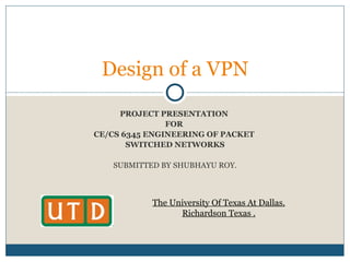 PROJECT PRESENTATION  FOR  CE/CS 6345 ENGINEERING OF PACKET  SWITCHED NETWORKS SUBMITTED BY   SHUBHAYU ROY. Design of a VPN The University Of Texas At Dallas. Richardson Texas . 